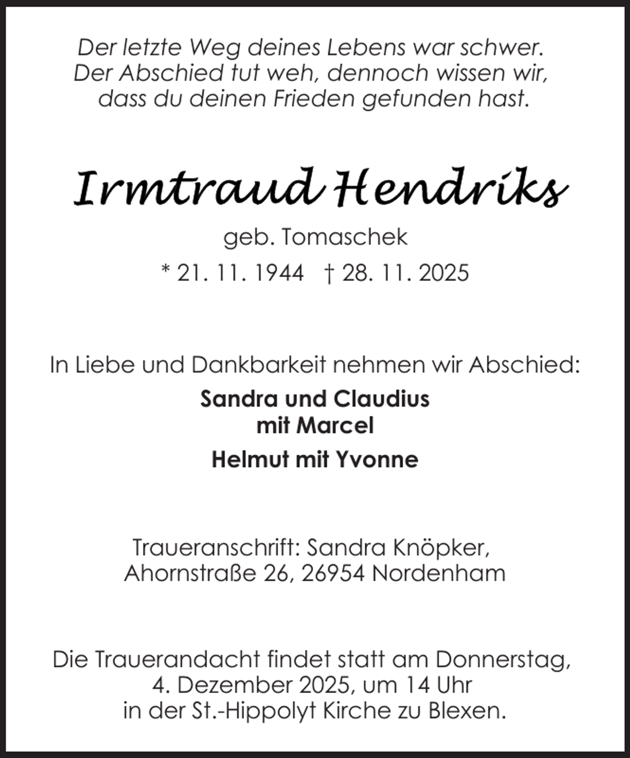 <p>Der letzte Weg deines Lebens war schwer.<br />Der Abschied tut weh, dennoch wissen wir,<br />dass du deinen Frieden gefunden hast.</p>
<p>geb. Tomaschek<br />* 21. 11. 1944 † 28. 11. 2025</p>
<p>In Liebe und Dankbarkeit nehmen wir Abschied:<br />Sandra und Claudius<br />mit Marcel<br />Helmut mit Yvonne</p>
<p>Traueranschrift: Sandra Knöpker,<br />Ahornstraße 26, 26954 Nordenham<br />Die Trauerandacht findet statt am Donnerstag,<br />4. Dezember 2025, um 14 Uhr<br />in der St.-Hippolyt Kirche zu Blexen.</p>