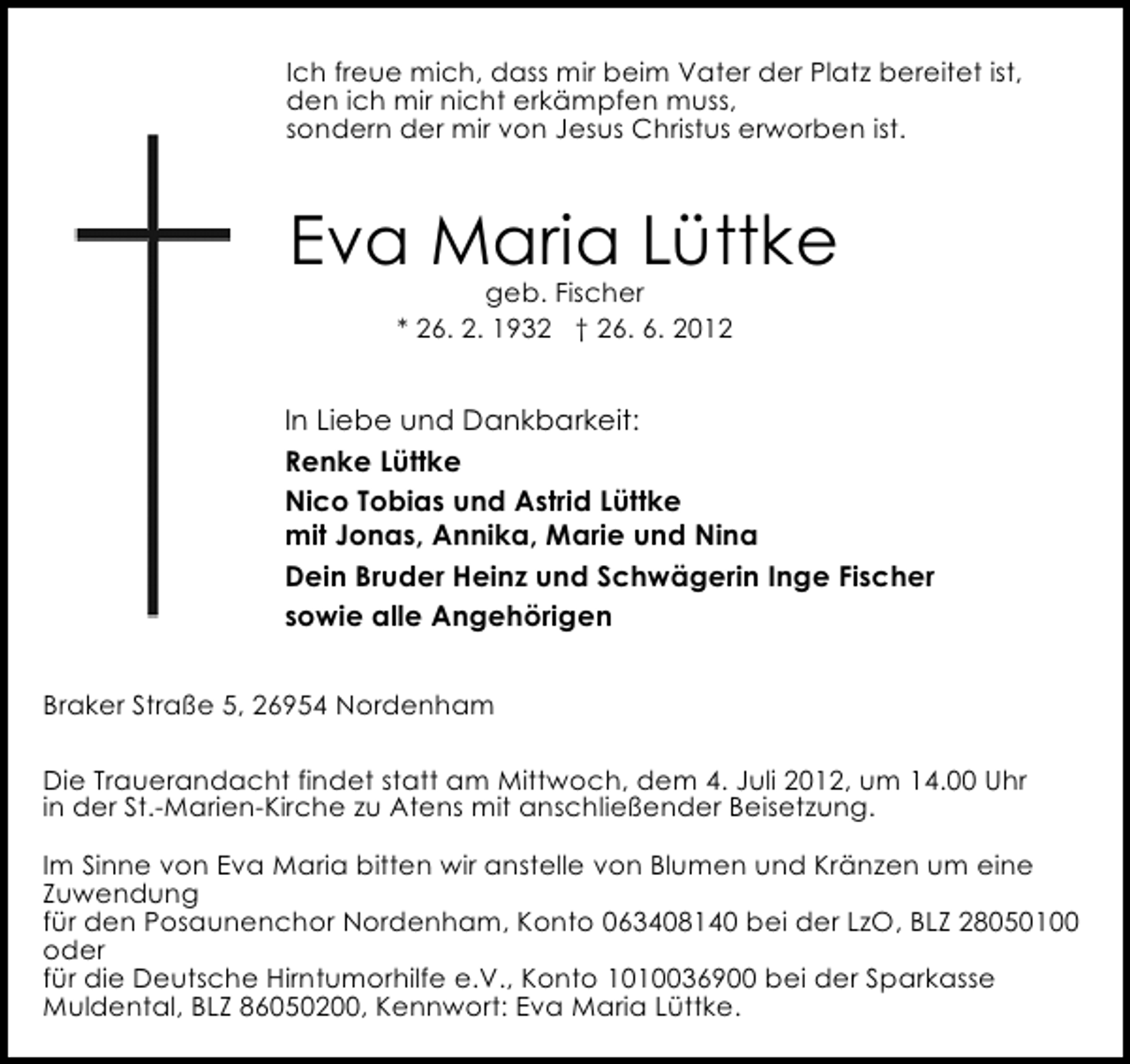 <p>Ich freue mich, dass mir beim Vater der Platz bereitet ist,<br />den ich mir nicht erkämpfen muss,<br />sondern der mir von Jesus Christus erworben ist.</p><p>Eva Maria Lüttke<br />geb. Fischer<br />* 26. 2. 1932 † 26. 6. 2012</p><p>In Liebe und Dankbarkeit:<br />Renke Lüttke<br />Nico Tobias und Astrid Lüttke<br />mit Jonas, Annika, Marie und Nina<br />Dein Bruder Heinz und Schwägerin Inge Fischer<br />sowie alle Angehörigen<br />Braker Straße 5, 26954 Nordenham<br />Die Trauerandacht findet statt am Mittwoch, dem 4. Juli 2012, um 14.00 Uhr<br />in der St.-Marien-Kirche zu Atens mit anschließender Beisetzung.<br />Im Sinne von Eva Maria bitten wir anstelle von Blumen und Kränzen um eine<br />Zuwendung<br />für den Posaunenchor Nordenham, Konto 063408140 bei der LzO, BLZ 28050100<br />oder<br />für die Deutsche Hirntumorhilfe e.V., Konto 1010036900 bei der Sparkasse<br />Muldental, BLZ 86050200, Kennwort: Eva Maria Lüttke.</p>