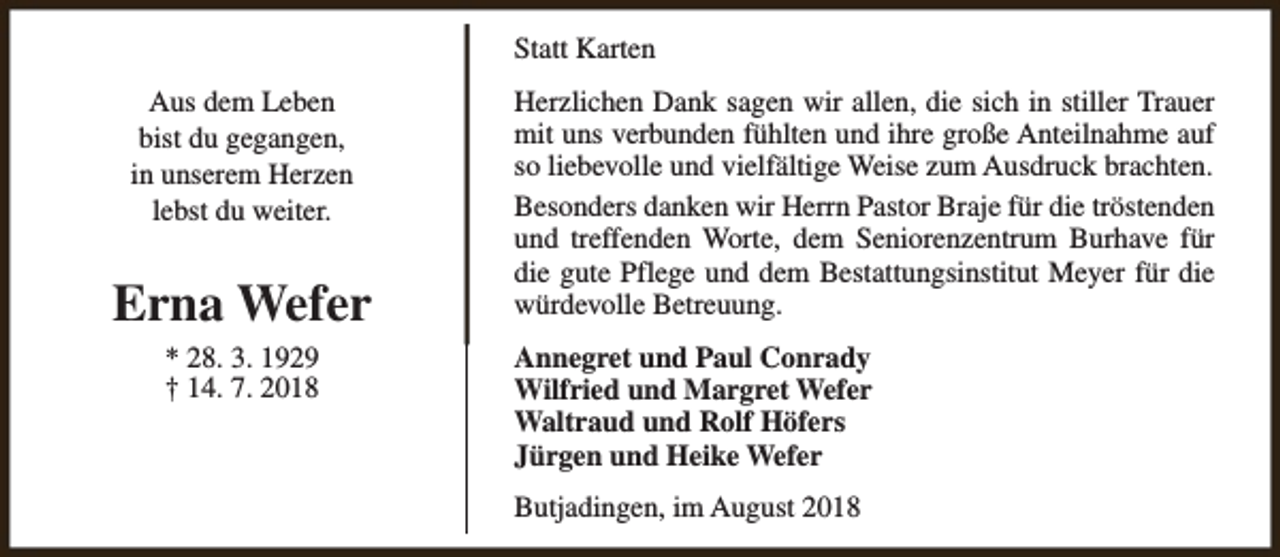 <p>Statt Karten<br />Aus dem Leben<br />bist du gegangen,<br />in unserem Herzen<br />lebst du weiter.</p><p>Erna Wefer<br />* 28. 3. 1929<br />† 14. 7. 2018</p><p>Herzlichen Dank sagen wir allen, die sich in stiller Trauer<br />mit uns verbunden fühlten und ihre große Anteilnahme auf<br />so liebevolle und vielfältige Weise zum Ausdruck brachten.<br />Besonders danken wir Herrn Pastor Braje für die tröstenden<br />und treffenden Worte, dem Seniorenzentrum Burhave für<br />die gute Pflege und dem Bestattungsinstitut Meyer für die<br />würdevolle Betreuung.<br />Annegret und Paul Conrady<br />Wilfried und Margret Wefer<br />Waltraud und Rolf Höfers<br />Jürgen und Heike Wefer<br />Butjadingen, im August 2018</p>