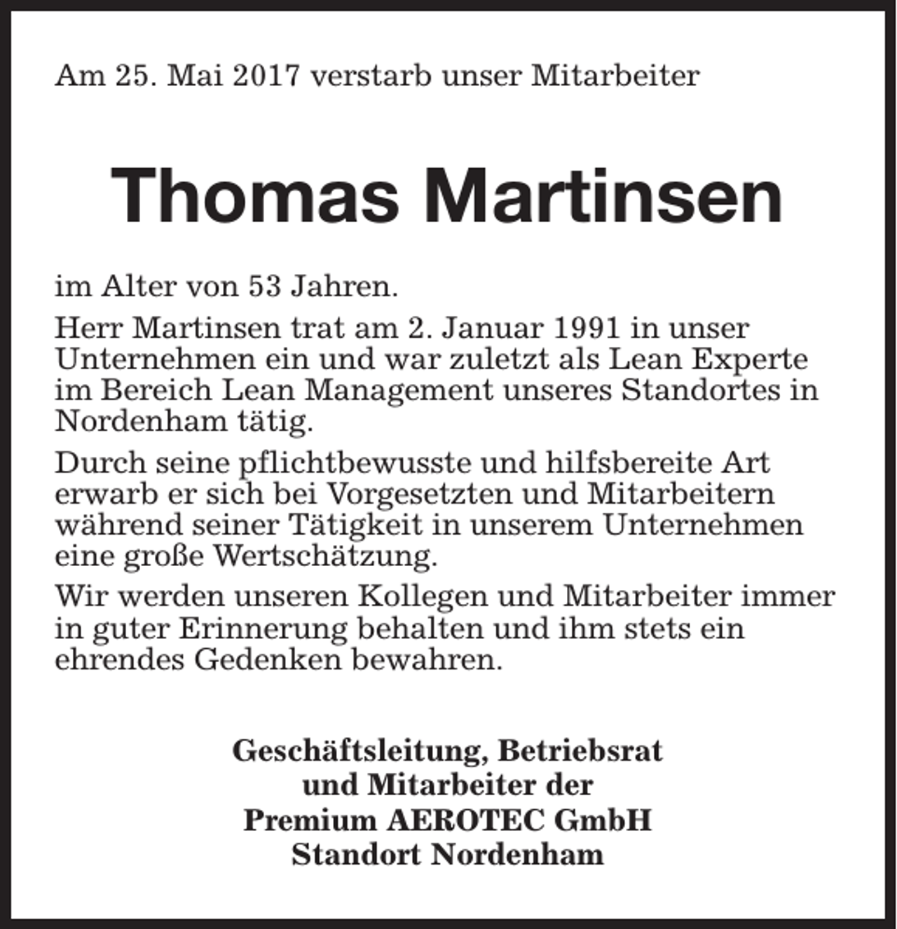 <p>Am 25. Mai 2017 verstarb unser Mitarbeiter</p><p>Thomas Martinsen<br />im Alter von 53 Jahren.<br />Herr Martinsen trat am 2. Januar 1991 in unser<br />Unternehmen ein und war zuletzt als Lean Experte<br />im Bereich Lean Management unseres Standortes in<br />Nordenham tätig.<br />Durch seine pflichtbewusste und hilfsbereite Art<br />erwarb er sich bei Vorgesetzten und Mitarbeitern<br />während seiner Tätigkeit in unserem Unternehmen<br />eine große Wertschätzung.<br />Wir werden unseren Kollegen und Mitarbeiter immer<br />in guter Erinnerung behalten und ihm stets ein<br />ehrendes Gedenken bewahren.<br />Geschäftsleitung, Betriebsrat<br />und Mitarbeiter der<br />Premium AEROTEC GmbH<br />Standort Nordenham</p>