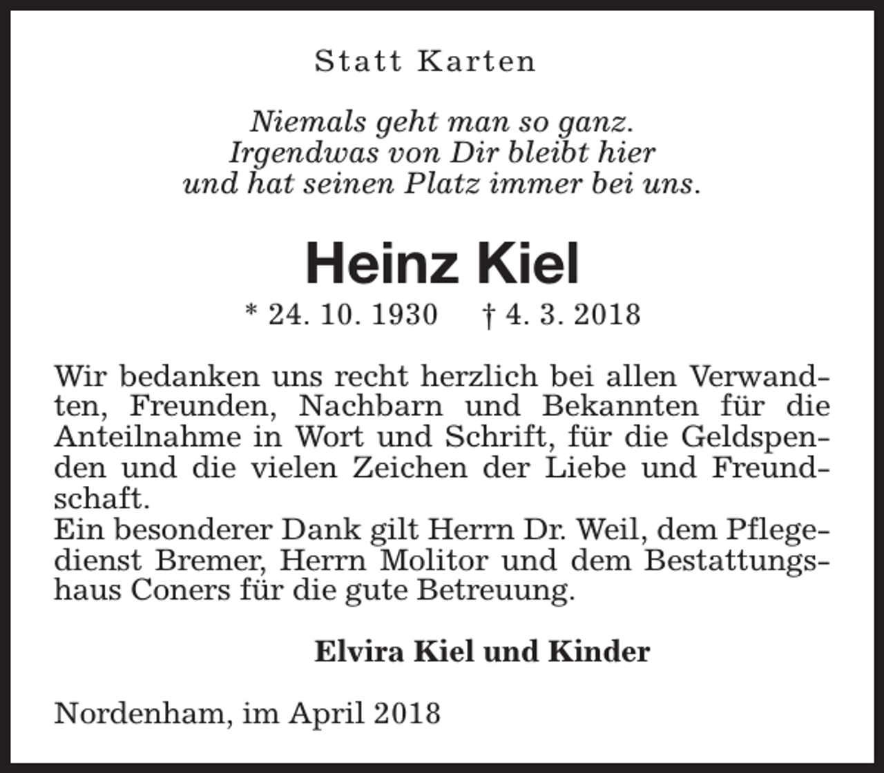 <p>S t a t t K a rt e n<br />Niemals geht man so ganz.<br />Irgendwas von Dir bleibt hier<br />und hat seinen Platz immer bei uns.</p><p>Heinz Kiel</p><p>* 24. 10. 1930</p><p>† 4. 3. 2018</p><p>Wir bedanken uns recht herzlich bei allen Verwandten, Freunden, Nachbarn und Bekannten für die<br />Anteilnahme in Wort und Schrift, für die Geldspenden und die vielen Zeichen der Liebe und Freundschaft.<br />Ein besonderer Dank gilt Herrn Dr. Weil, dem Pflegedienst Bremer, Herrn Molitor und dem Bestattungshaus Coners für die gute Betreuung.<br />Elvira Kiel und Kinder<br />Nordenham, im April 2018</p>