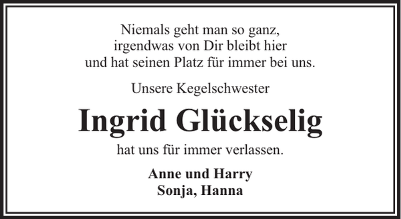 <p>Niemals geht man so ganz,<br />irgendwas von Dir bleibt hier<br />und hat seinen Platz für immer bei uns.<br />Unsere Kegelschwester</p><p>Ingrid Glückselig<br />hat uns für immer verlassen.<br />Anne und Harry<br />Sonja, Hanna</p>