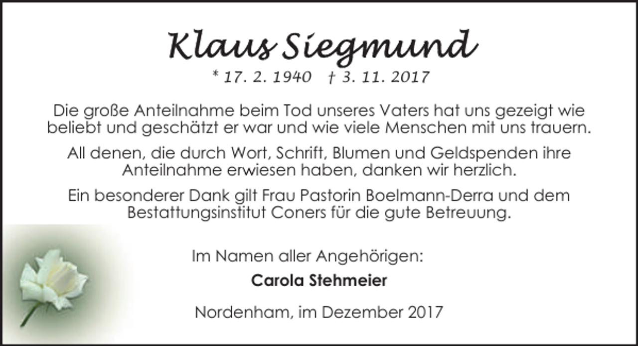 <p>* 17. 2. 1940</p><p>† 3. 11. 2017</p><p>Die große Anteilnahme beim Tod unseres Vaters hat uns gezeigt wie<br />beliebt und geschätzt er war und wie viele Menschen mit uns trauern.<br />All denen, die durch Wort, Schrift, Blumen und Geldspenden ihre<br />r iesen haben, danken wir herzlich.<br />Anteilnahme erw<br />Ein besonderer Dank gilt Frau Pastorin Boelmann-Derra und dem<br />Bestattungsinstitut Coners für die gute Betreuung.<br />Im Namen aller Angehörigen:<br />Carola Stehmeier<br />Nordenham, im Dezember 2017</p>
