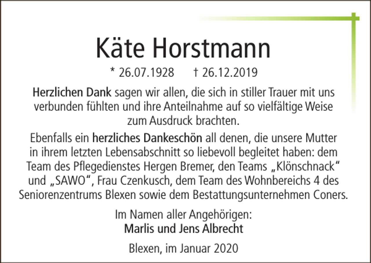 <p>Käte Horstmann<br />* 26.07.1928</p><p>† 26.12.2019</p><p>Herzlichen Dank sagen wir allen, die sich in stiller Trauer mit uns<br />verbunden fühlten und ihre Anteilnahme auf so vielfältige Weise<br />zum Ausdruck brachten.<br />Ebenfalls ein herzliches Dankeschön all denen, die unsere Mutter<br />in ihrem letzten Lebensabschnitt so liebevoll begleitet haben: dem<br />Team des Pflegedienstes Hergen Bremer, den Teams „Klönschnack“<br />und „SAWO“, Frau Czenkusch, dem Team des Wohnbereichs 4 des<br />Seniorenzentrums Blexen sowie dem Bestattungsunternehmen Coners.<br />Im Namen aller Angehörigen:<br />Marlis und Jens Albrecht<br />Blexen, im Januar 2020</p>