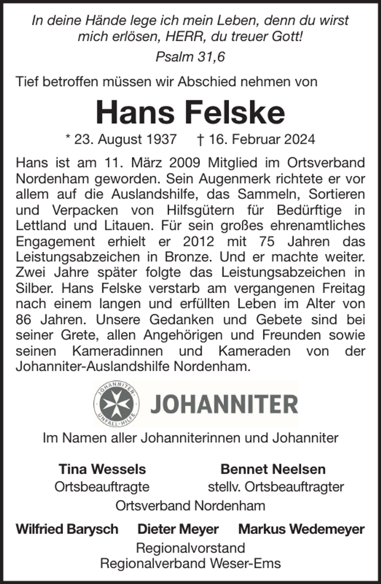 <p>In deine Hände lege ich mein Leben, denn du wirst<br />mich erlösen, HERR, du treuer Gott!<br />Psalm 31,6<br />Tief betroffen müssen wir Abschied nehmen von</p><p>Hans Felske</p><p>* 23. August 1937</p><p>† 16. Februar 2024</p><p>Hans ist am 11. März 2009 Mitglied im Ortsverband<br />Nordenham geworden. Sein Augenmerk richtete er vor<br />allem auf die Auslandshilfe, das Sammeln, Sortieren<br />und Verpacken von Hilfsgütern für Bedürftige in<br />Lettland und Litauen. Für sein großes ehrenamtliches<br />Engagement erhielt er 2012 mit 75 Jahren das<br />Leistungsabzeichen in Bronze. Und er machte weiter.<br />Zwei Jahre später folgte das Leistungsabzeichen in<br />Silber. Hans Felske verstarb am vergangenen Freitag<br />nach einem langen und erfüllten Leben im Alter von<br />86 Jahren. Unsere Gedanken und Gebete sind bei<br />seiner Grete, allen Angehörigen und Freunden sowie<br />seinen Kameradinnen und Kameraden von der<br />Johanniter-Auslandshilfe Nordenham.</p><p>Im Namen aller Johanniterinnen und Johanniter<br />Tina Wessels<br />Bennet Neelsen<br />Ortsbeauftragte<br />stellv. Ortsbeauftragter<br />Ortsverband Nordenham<br />Wilfried Barysch</p><p>Dieter Meyer Markus Wedemeyer<br />Regionalvorstand<br />Regionalverband Weser-Ems</p>