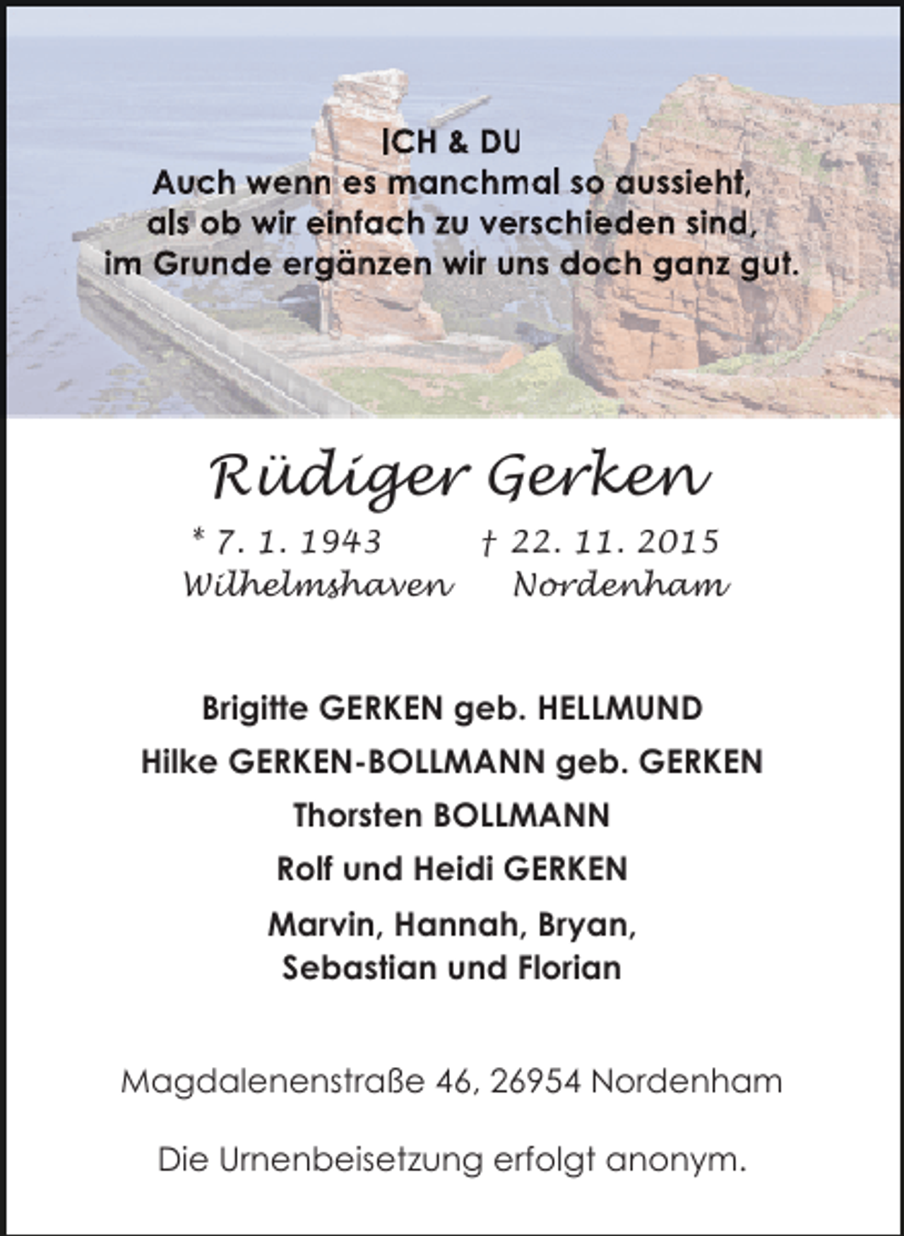 <p>ICH &amp; DU<br />Auch wenn es manchmal so aussieht,<br />h<br />als ob wir einfach zu verschieden sind,<br />f<br />n<br />im Grunde ergänzen wir uns doch ganz gut.<br />n<br />z</p><p>Rüdiger Gerken<br />* 7. 1. 1943<br />† 22. 11. 2015<br />Wilhelmshaven<br />Nordenham</p><p>Brigitte GERKEN geb. HELLMUND<br />Hilke GERKEN-BOLLMANN geb. GERKEN<br />Thorsten BOLLMANN<br />Rolf und Heidi GERKEN<br />Marvin, Hannah, Bryan,<br />Sebastian und Florian<br />Magdalenenstraße 46, 26954 Nordenham<br />Die Urnenbeisetzung erfolgt anonym.</p>