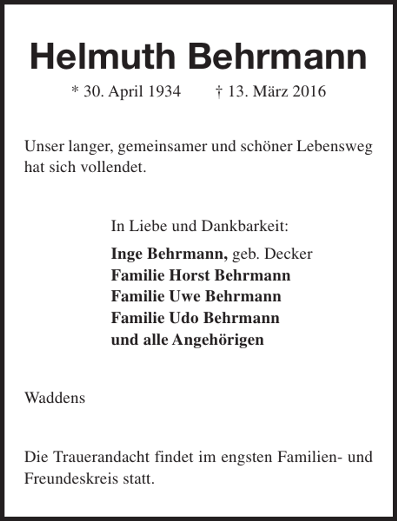 <p>Helmuth Behrmann<br />* 30. April 1934</p><p>† 13. März 2016</p><p>Unser langer, gemeinsamer und schöner Lebensweg<br />hat sich vollendet.<br />In Liebe und Dankbarkeit:<br />Inge Behrmann, geb. Decker<br />Familie Horst Behrmann<br />Familie Uwe Behrmann<br />Familie Udo Behrmann<br />und alle Angehörigen<br />Waddens<br />Die Trauerandacht findet im engsten Familien- und<br />Freundeskreis statt.</p>