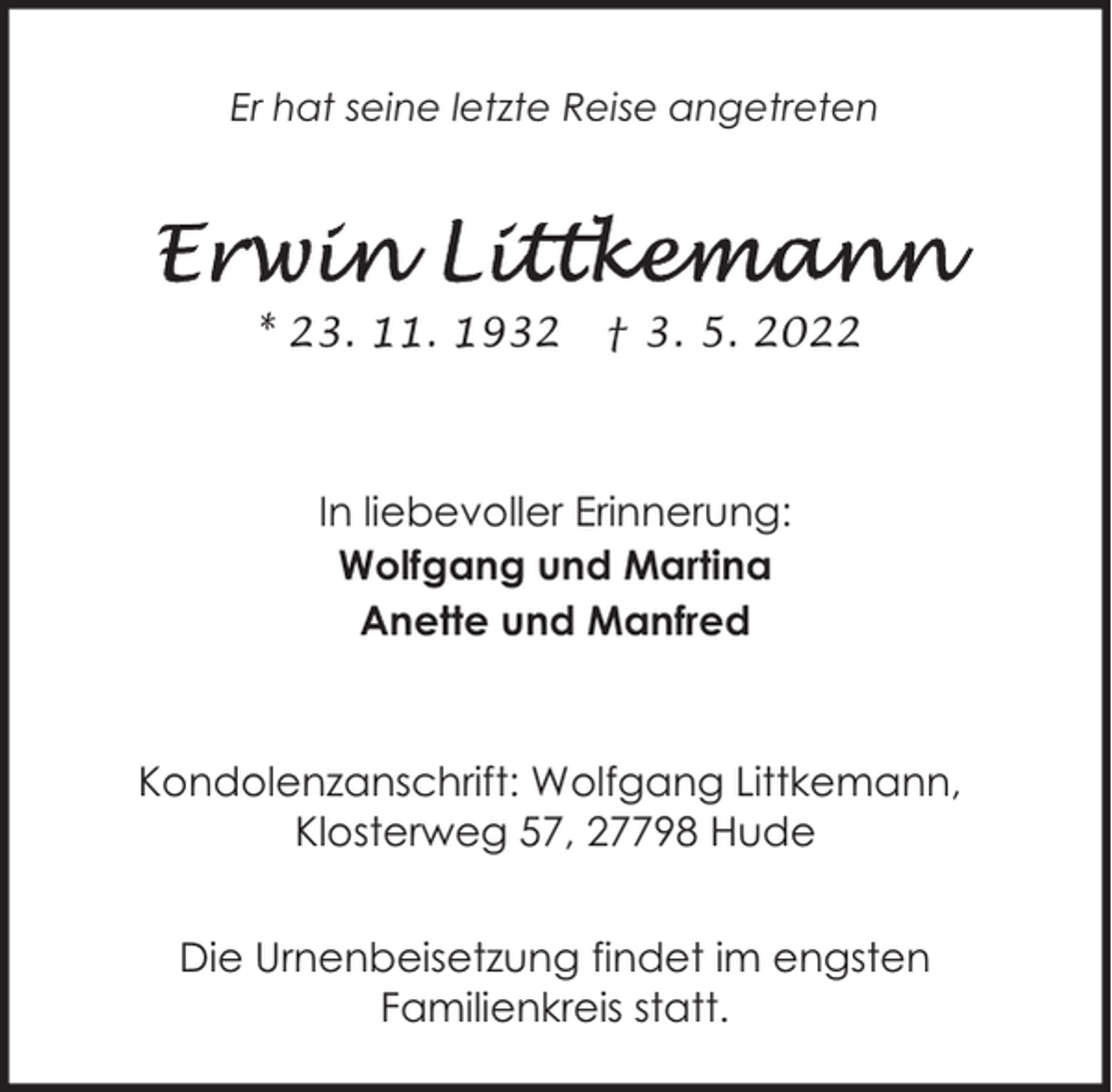 <p>Er hat seine letzte Reise angetreten</p><p>* 23. 11. 1932</p><p>† 3. 5. 2022</p><p>In liebevoller Erinnerung:<br />Wolfgang und Martina<br />Anette und Manfred</p><p>Kondolenzanschrift: Wolfgang Littkemann,<br />Klosterweg 57, 27798 Hude<br />Die Urnenbeisetzung findet im engsten<br />Familienkreis statt.</p>
