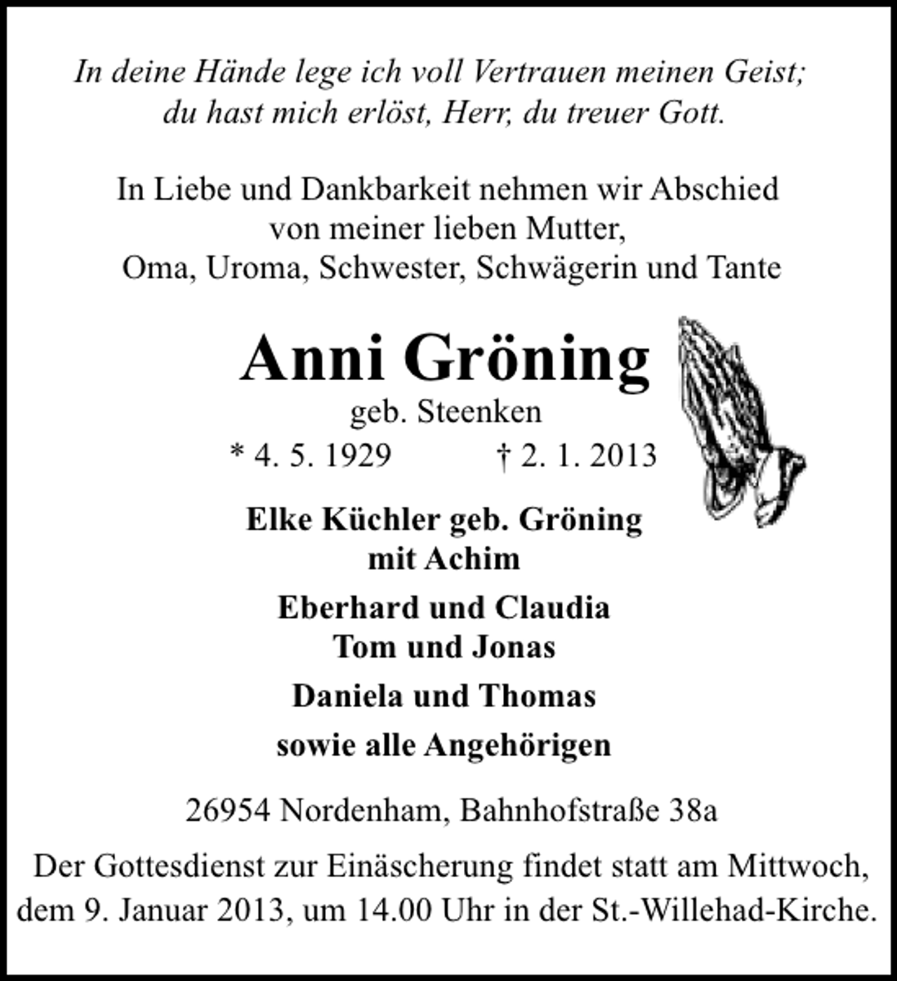<p>In deine Hände lege ich voll Vertrauen meinen Geist;<br />du hast mich erlöst, Herr, du treuer Gott.<br />In Liebe und Dankbarkeit nehmen wir Abschied<br />von meiner lieben Mutter,<br />Oma, Uroma, Schwester, Schwägerin und Tante</p><p>Anni Gröning</p><p>geb. Steenken<br />* 4. 5. 1929<br />† 2. 1. 2013<br />Elke Küchler geb. Gröning<br />mit Achim<br />Eberhard und Claudia<br />Tom und Jonas<br />Daniela und Thomas<br />sowie alle Angehörigen<br />26954 Nordenham, Bahnhofstraße 38a<br />Der Gottesdienst zur Einäscherung findet statt am Mittwoch,<br />dem 9. Januar 2013, um 14.00 Uhr in der St.-Willehad-Kirche.</p>