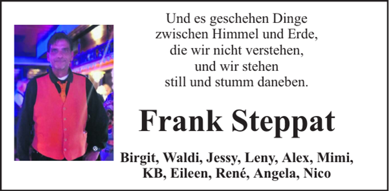 <p>Und es geschehen Dinge<br />zwischen Himmel und Erde,<br />die wir nicht verstehen,<br />und wir stehen<br />still und stumm daneben.</p><p>Frank Steppat<br />Birgit, Waldi, Jessy, Leny, Alex, Mimi,<br />KB, Eileen, René, Angela, Nico</p>