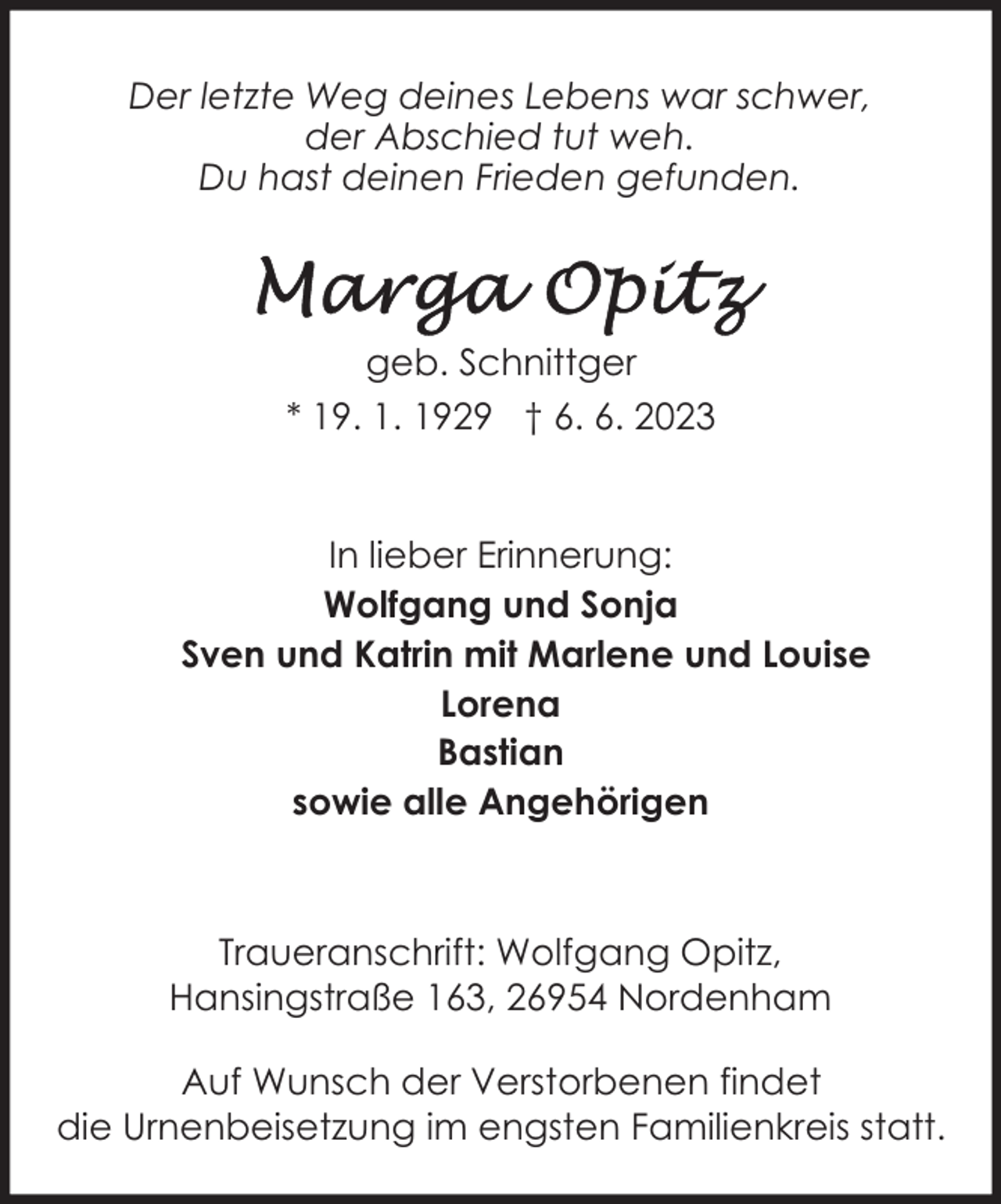 <p>Der letzte Weg deines Lebens war schwer,<br />der Abschied tut weh.<br />Du hast deinen Frieden gefunden.</p><p>geb. Schnittger<br />* 19. 1. 1929 † 6. 6. 2023<br />In lieber Erinnerung:<br />Wolfgang und Sonja<br />Sven und Katrin mit Marlene und Louise<br />Lorena<br />Bastian<br />sowie alle Angehörigen</p><p>Traueranschrift: Wolfgang Opitz,<br />Hansingstraße 163, 26954 Nordenham<br />Auf Wunsch der Verstorbenen findet<br />die Urnenbeisetzung im engsten Familienkreis statt.</p>