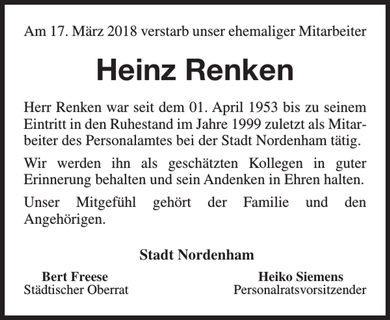 <p>Am 17. März 2018 verstarb unser ehemaliger Mitarbeiter</p><p>Heinz Renken<br />Herr Renken war seit dem 01. April 1953 bis zu seinem<br />Eintritt in den Ruhestand im Jahre 1999 zuletzt als Mitarbeiter des Personalamtes bei der Stadt Nordenham tätig.<br />Wir werden ihn als geschätzten Kollegen in guter<br />Erinnerung behalten und sein Andenken in Ehren halten.<br />Unser Mitgefühl<br />Angehörigen.</p><p>gehört</p><p>der</p><p>Familie</p><p>und</p><p>den</p><p>Stadt Nordenham<br />Bert Freese<br />Städtischer Oberrat</p><p>Heiko Siemens<br />Personalratsvorsitzender</p>