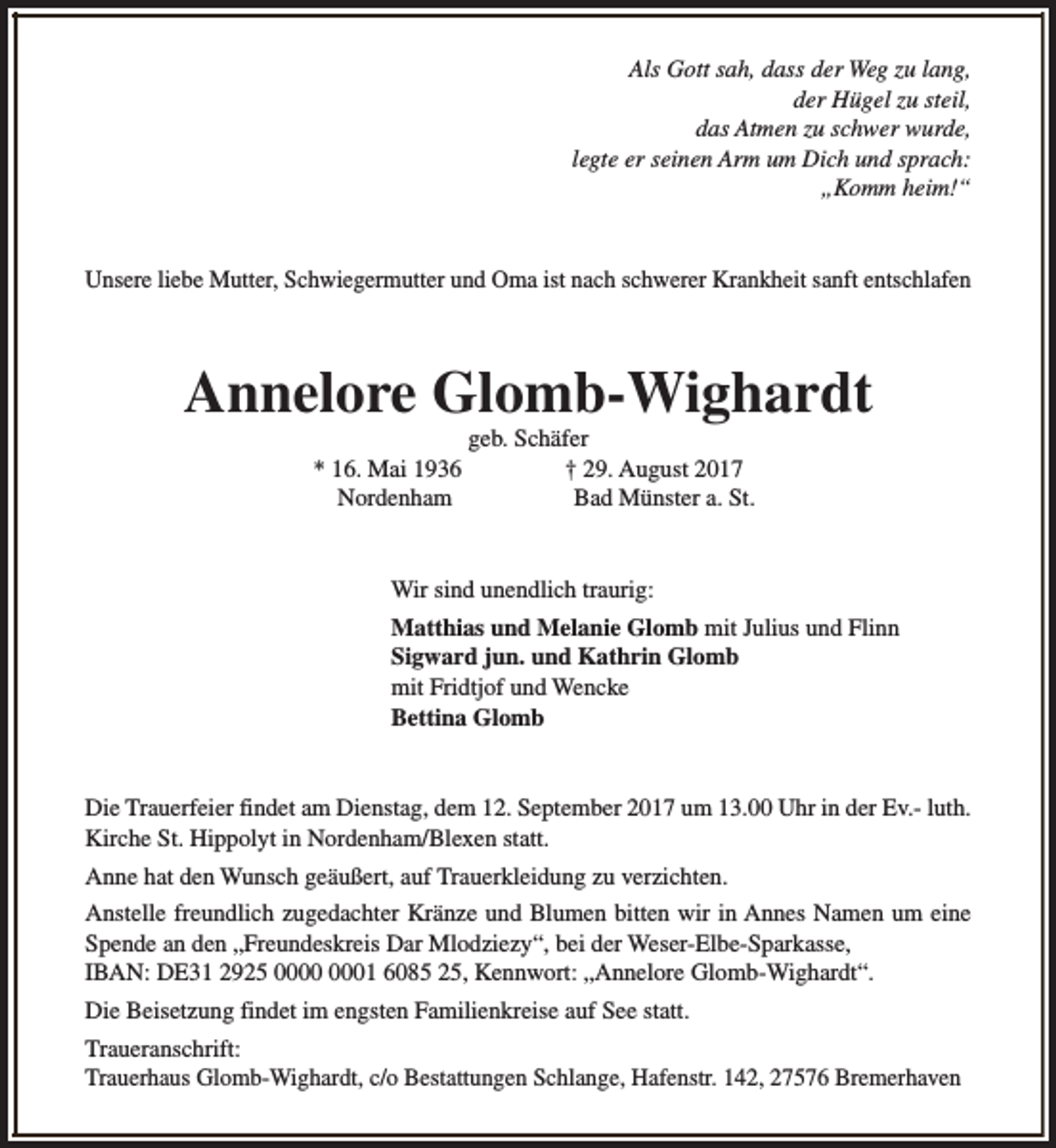 <p>Als Gott sah, dass der Weg zu lang,<br />der Hügel zu steil,<br />das Atmen zu schwer wurde,<br />legte er seinen Arm um Dich und sprach:<br />„Komm heim!“<br />Unsere liebe Mutter, Schwiegermutter und Oma ist nach schwerer Krankheit sanft entschlafen</p><p>Annelore Glomb-Wighardt<br />* 16. Mai 1936<br />Nordenham</p><p>geb. Schäfer<br />† 29. August 2017<br />Bad Münster a. St.</p><p>Wir sind unendlich traurig:<br />Matthias und Melanie Glomb mit Julius und Flinn<br />Sigward jun. und Kathrin Glomb<br />mit Fridtjof und Wencke<br />Bettina Glomb<br />Die Trauerfeier findet am Dienstag, dem 12. September 2017 um 13.00 Uhr in der Ev.- luth.<br />Kirche St. Hippolyt in Nordenham/Blexen statt.<br />Anne hat den Wunsch geäußert, auf Trauerkleidung zu verzichten.<br />Anstelle freundlich zugedachter Kränze und Blumen bitten wir in Annes Namen um eine<br />Spende an den „Freundeskreis Dar Mlodziezy“, bei der Weser-Elbe-Sparkasse,<br />IBAN: DE31 2925 01 6085 25, Kennwort: „Annelore Glomb-Wighardt“.<br />Die Beisetzung findet im engsten Familienkreise auf See statt.<br />Traueranschrift:<br />Trauerhaus Glomb-Wighardt, c/o Bestattungen Schlange, Hafenstr. 142, 27576 Bremerhaven</p>