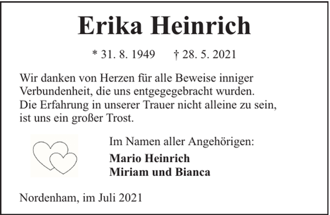 <p>Erika Heinrich<br />* 31. 8. 1949</p><p>† 28. 5. 2021</p><p>Wir danken von Herzen für alle Beweise inniger<br />Verbundenheit, die uns entgegegebracht wurden.<br />Die Erfahrung in unserer Trauer nicht alleine zu sein,<br />ist uns ein großer Trost.<br />Im Namen aller Angehörigen:<br />Mario Heinrich<br />Miriam und Bianca<br />Nordenham, im Juli 2021</p>