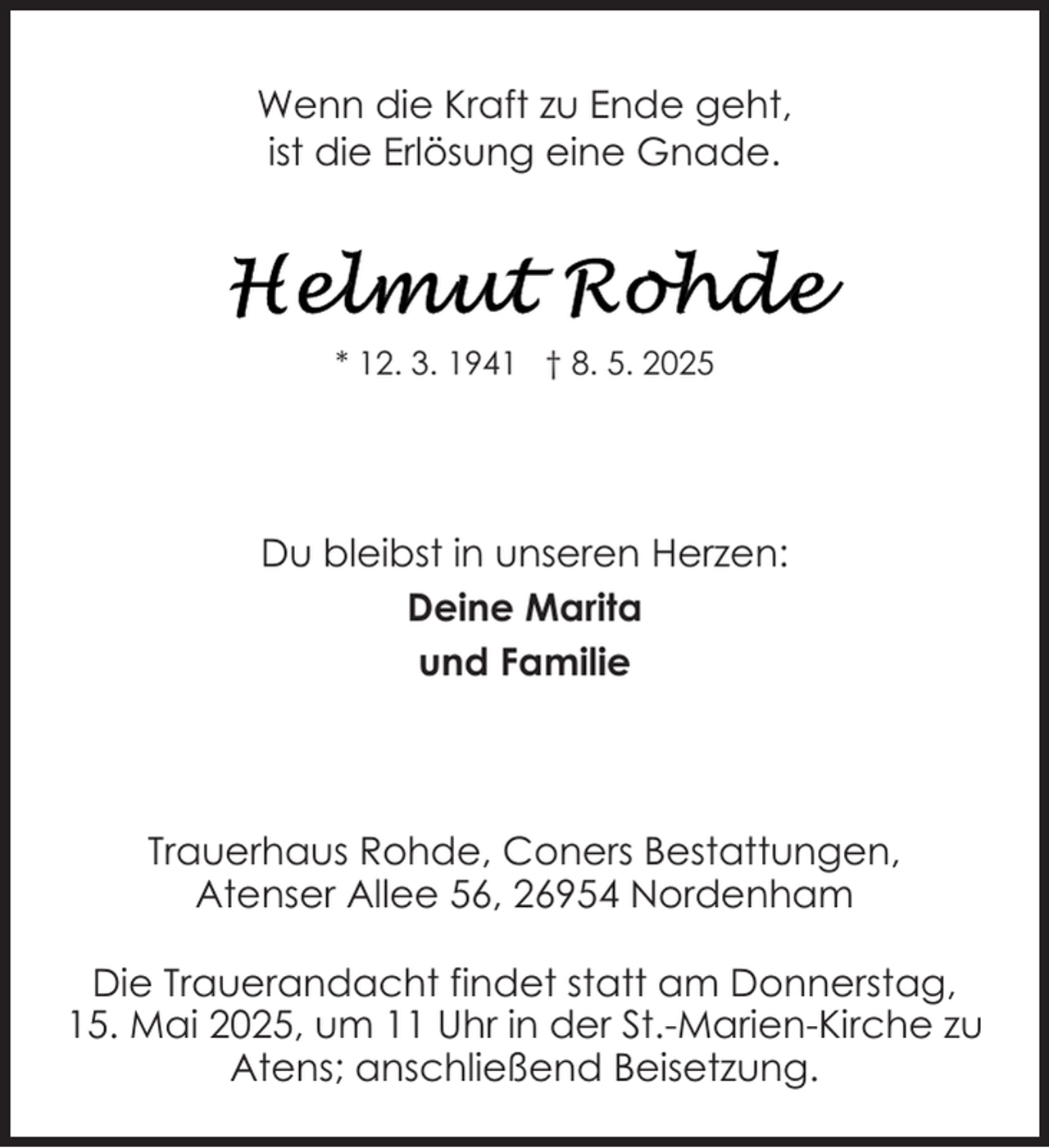<p>Wenn die Kraft zu Ende geht,<br />ist die Erlösung eine Gnade.</p><p>* 12. 3. 1941 † 8. 5. 2025</p><p>Du bleibst in unseren Herzen:<br />Deine Marita<br />und Familie</p><p>Trauerhaus Rohde, Coners Bestattungen,<br />Atenser Allee 56, 26954 Nordenham<br />Die Trauerandacht findet statt am Donnerstag,<br />15. Mai 2025, um 11 Uhr in der St.-Marien-Kirche zu<br />Atens; anschließend Beisetzung.</p>