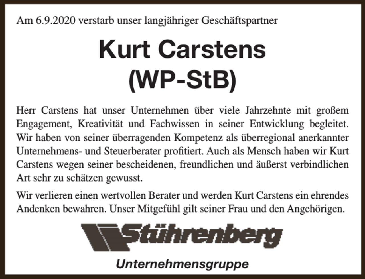 <p>Am 6.9.2020 verstarb unser langjähriger Geschäftspartner</p><p>Kurt Carstens<br />(WP-StB)<br />Herr Carstens hat unser Unternehmen über viele Jahrzehnte mit großem<br />Engagement, Kreativität und Fachwissen in seiner Entwicklung begleitet.<br />Wir haben von seiner überragenden Kompetenz als überregional anerkannter<br />Unternehmens- und Steuerberater profitiert. Auch als Mensch haben wir Kurt<br />Carstens wegen seiner bescheidenen, freundlichen und äußerst verbindlichen<br />Art sehr zu schätzen gewusst.<br />Wir verlieren einen wertvollen Berater und werden Kurt Carstens ein ehrendes<br />Andenken bewahren. Unser Mitgefühl gilt seiner Frau und den Angehörigen.</p><p>Unternehmensgruppe</p>