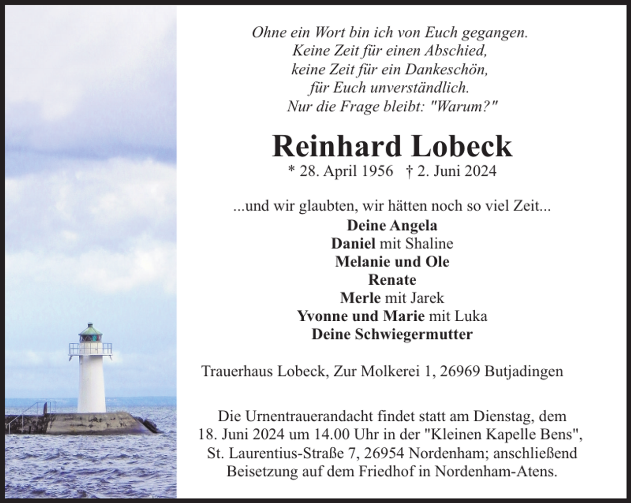 <p>Ohne ein Wort bin ich von Euch gegangen.<br />Keine Zeit für einen Abschied,<br />keine Zeit für ein Dankeschön,<br />für Euch unverständlich.<br />Nur die Frage bleibt: "Warum?"</p><p>Reinhard Lobeck<br />* 28. April 1956 † 2. Juni 2024</p><p>...und wir glaubten, wir hätten noch so viel Zeit...<br />Deine Angela<br />Daniel mit Shaline<br />Melanie und Ole<br />Renate<br />Merle mit Jarek<br />Yvonne und Marie mit Luka<br />Deine Schwiegermutter<br />Trauerhaus Lobeck, Zur Molkerei 1, 26969 Butjadingen<br />Die Urnentrauerandacht findet statt am Dienstag, dem<br />18. Juni 2024 um 14.00 Uhr in der "Kleinen Kapelle Bens",<br />St. Laurentius-Straße 7, 26954 Nordenham; anschließend<br />Beisetzung auf dem Friedhof in Nordenham-Atens.</p>