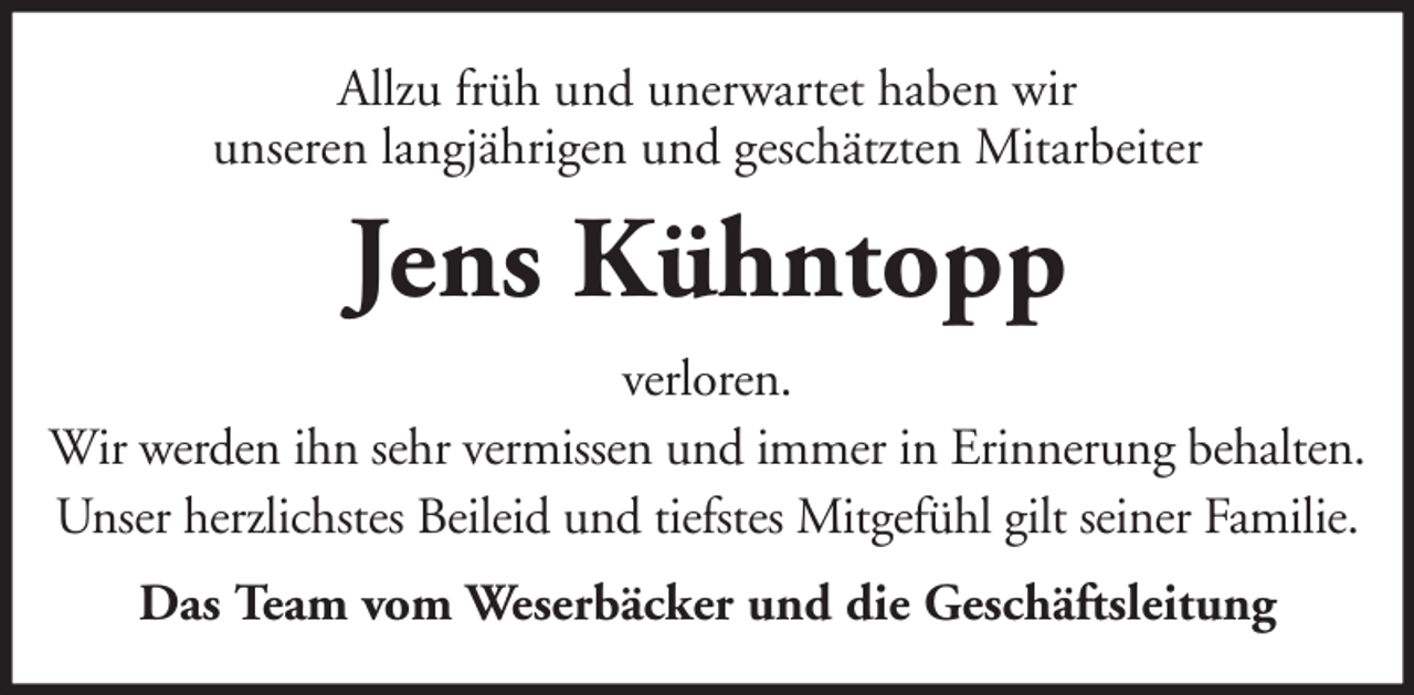 <p>Allzu früh und unerwartet haben wir<br />unseren langjährigen und geschätzten Mitarbeiter</p><p>Jens Kühntopp<br />verloren.<br />Wir werden ihn sehr vermissen und immer in Erinnerung behalten.<br />Unser herzlichstes Beileid und tiefstes Mitgefühl gilt seiner Familie.<br />Das Team vom Weserbäcker und die Geschäftsleitung</p>