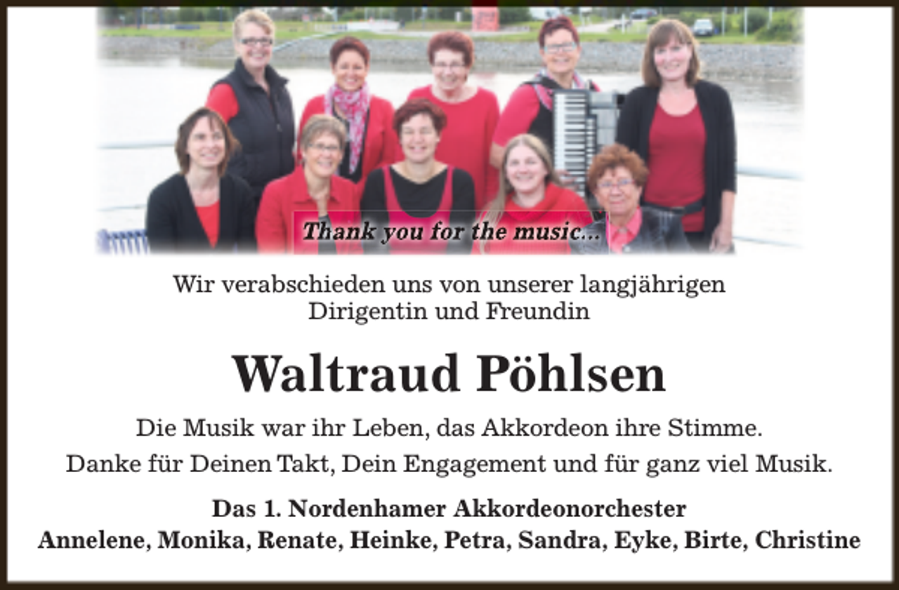 <p>Thank you for the music...<br />Wir verabschieden uns von unserer langjährigen<br />Dirigentin und Freundin</p><p>Waltraud Pöhlsen<br />Die Musik war ihr Leben, das Akkordeon ihre Stimme.<br />Danke für Deinen Takt, Dein Engagement und für ganz viel Musik.<br />Das 1. Nordenhamer Akkordeonorchester<br />Annelene, Monika, Renate, Heinke, Petra, Sandra, Eyke, Birte, Christine</p>