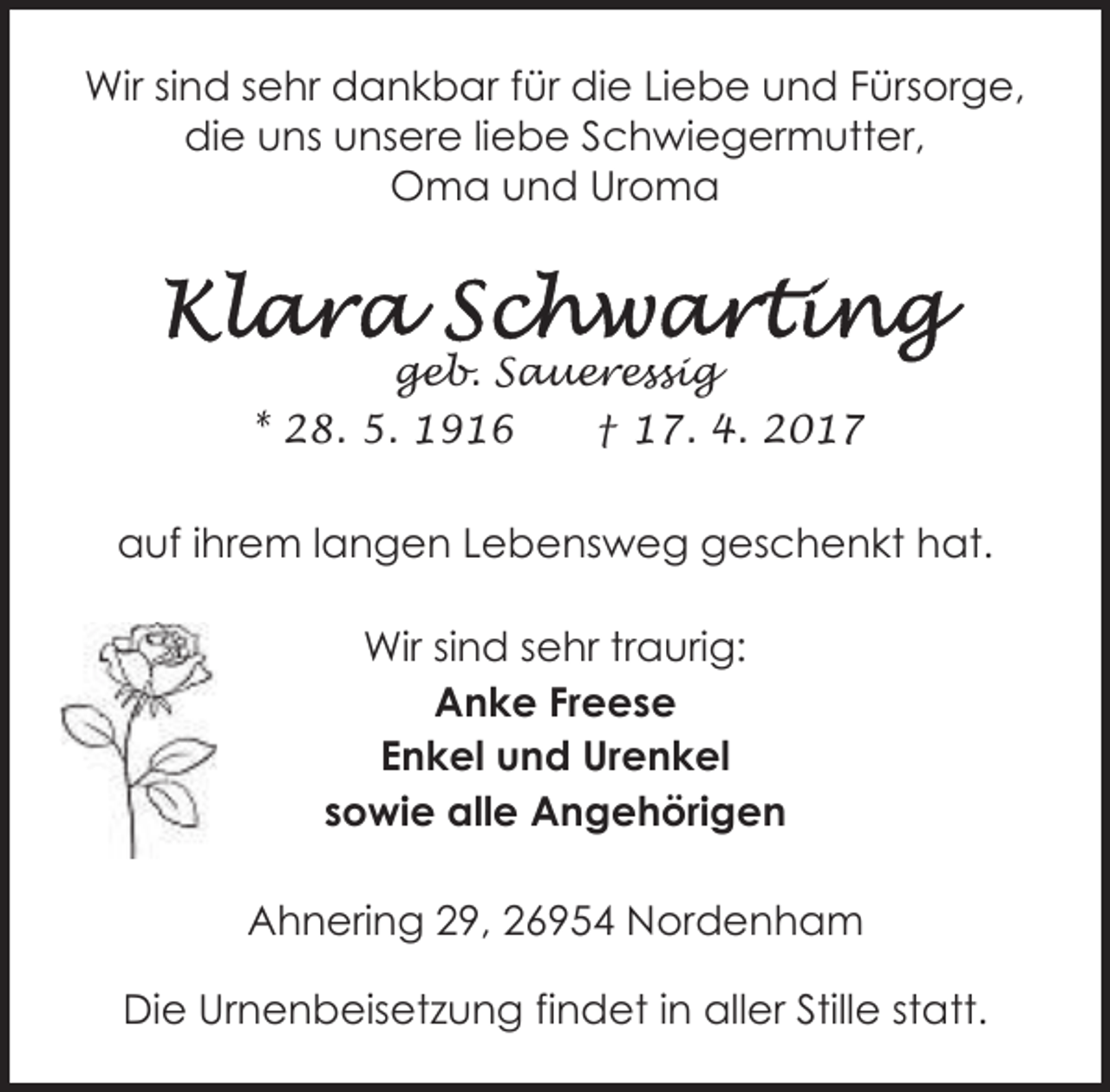 <p>Wir sind sehr dankbar für die Liebe und Fürsorge,<br />die uns unsere liebe Schwiegermutter,<br />Oma und Uroma</p><p>geb. Saueressig<br />* 28. 5. 1916<br />† 17. 4. 2017</p><p>auf ihrem langen Lebensweg geschenkt hat.<br />Wir sind sehr traurig:<br />Anke Freese<br />Enkel und Urenkel<br />sowie alle Angehörigen<br />Ahnering 29, 26954 Nordenham<br />Die Urnenbeisetzung findet in aller Stille statt.</p>