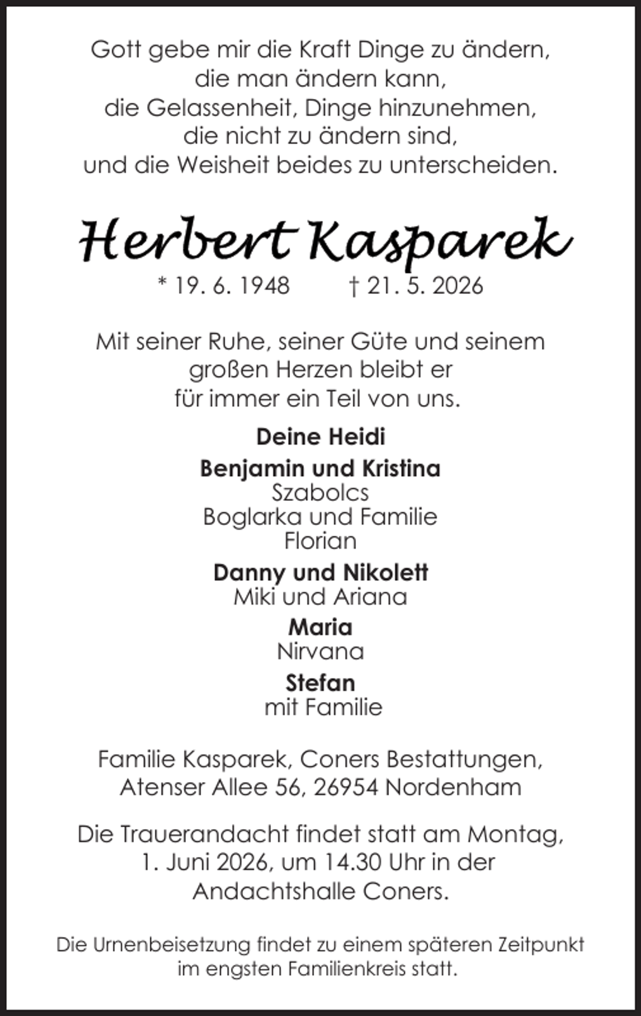<p>Gott gebe mir die Kraft Dinge zu ändern,<br />die man ändern kann,<br />die Gelassenheit, Dinge hinzunehmen,<br />die nicht zu ändern sind,<br />und die Weisheit beides zu unterscheiden.</p>
<p>* 19. 6. 1948</p>
<p>† 21. 5. 2026</p>
<p>Mit seiner Ruhe, seiner Güte und seinem<br />großen Herzen bleibt er<br />für immer ein Teil von uns.<br />Deine Heidi<br />Benjamin und Kristina<br />Szabolcs<br />Boglarka und Familie<br />Florian<br />Danny und Nikolett<br />Miki und Ariana<br />Maria<br />Nirvana<br />Stefan<br />mit Familie<br />Familie Kasparek, Coners Bestattungen,<br />Atenser Allee 56, 26954 Nordenham<br />Die Trauerandacht findet statt am Montag,<br />1. Juni 2026, um 14.30 Uhr in der<br />Andachtshalle Coners.<br />Die Urnenbeisetzung findet zu einem späteren Zeitpunkt<br />im engsten Familienkreis statt.</p>