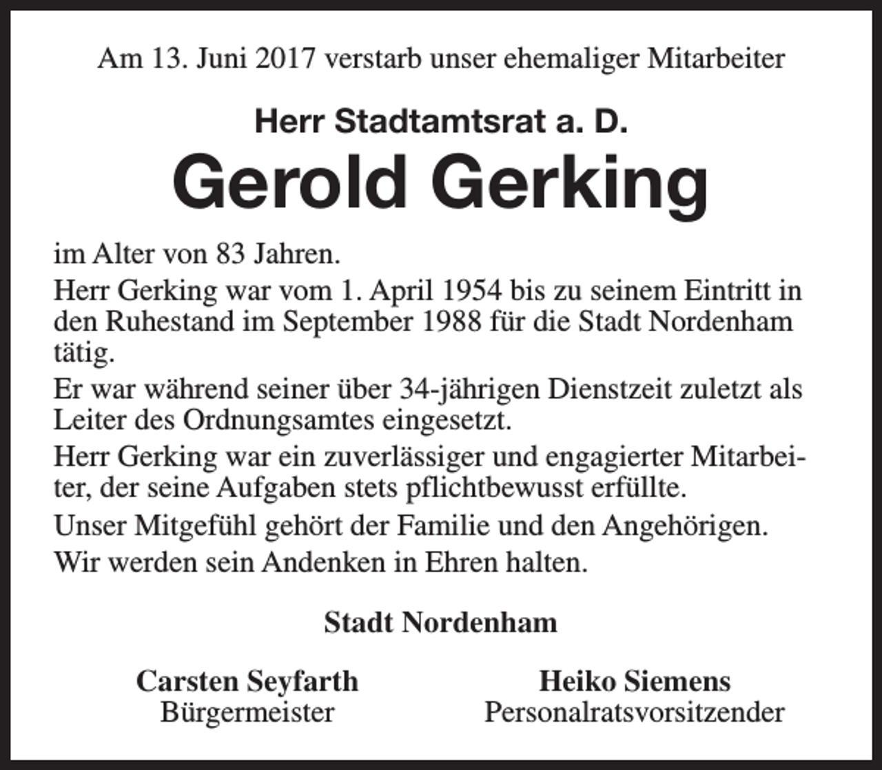 <p>Am 13. Juni 2017 verstarb unser ehemaliger Mitarbeiter</p><p>Herr Stadtamtsrat a. D.</p><p>Gerold Gerking<br />im Alter von 83 Jahren.<br />Herr Gerking war vom 1. April 1954 bis zu seinem Eintritt in<br />den Ruhestand im September 1988 für die Stadt Nordenham<br />tätig.<br />Er war während seiner über 34-jährigen Dienstzeit zuletzt als<br />Leiter des Ordnungsamtes eingesetzt.<br />Herr Gerking war ein zuverlässiger und engagierter Mitarbeiter, der seine Aufgaben stets pflichtbewusst erfüllte.<br />Unser Mitgefühl gehört der Familie und den Angehörigen.<br />Wir werden sein Andenken in Ehren halten.<br />Stadt Nordenham<br />Carsten Seyfarth<br />Bürgermeister</p><p>Heiko Siemens<br />Personalratsvorsitzender</p>
