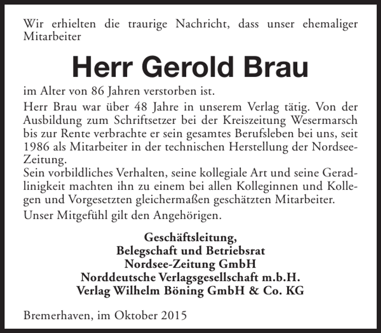 <p>Wir erhielten die traurige Nachricht, dass unser ehemaliger<br />Mitarbeiter</p><p>Herr Gerold Brau</p><p>im Alter von 86 Jahren verstorben ist.<br />Herr Brau war über 48 Jahre in unserem Verlag tätig. Von der<br />Ausbildung zum Schriftsetzer bei der Kreiszeitung Wesermarsch<br />bis zur Rente verbrachte er sein gesamtes Berufsleben bei uns, seit<br />1986 als Mitarbeiter in der technischen Herstellung der NordseeZeitung.<br />Sein vorbildliches Verhalten, seine kollegiale Art und seine Geradlinigkeit machten ihn zu einem bei allen Kolleginnen und Kollegen und Vorgesetzten gleichermaßen geschätzten Mitarbeiter.<br />Unser Mitgefühl gilt den Angehörigen.<br />Geschäftsleitung,<br />Belegschaft und Betriebsrat<br />Nordsee-Zeitung GmbH<br />Norddeutsche Verlagsgesellschaft m.b.H.<br />Verlag Wilhelm Böning GmbH &amp; Co. KG<br />Bremerhaven, im Oktober 2015</p>