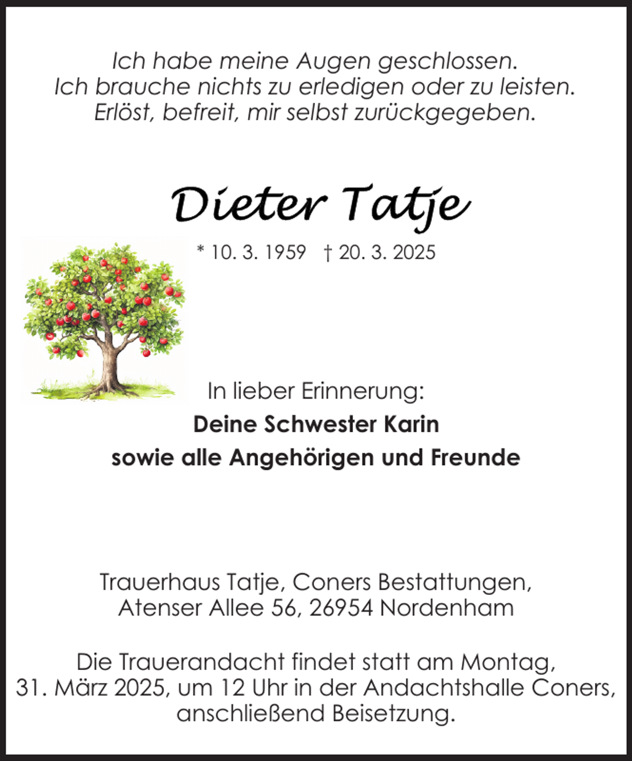 <p>Ich habe meine Augen geschlossen.<br />Ich brauche nichts zu erledigen oder zu leisten.<br />Erlöst, befreit, mir selbst zurückgegeben.</p>
<p>* 10. 3. 1959 † 20. 3. 2025</p>
<p>In lieber Erinnerung:<br />Deine Schwester Karin<br />sowie alle Angehörigen und Freunde</p>
<p>Trauerhaus Tatje, Coners Bestattungen,<br />Atenser Allee 56, 26954 Nordenham<br />Die Trauerandacht findet statt am Montag,<br />31. März 2025, um 12 Uhr in der Andachtshalle Coners,<br />anschließend Beisetzung.</p>