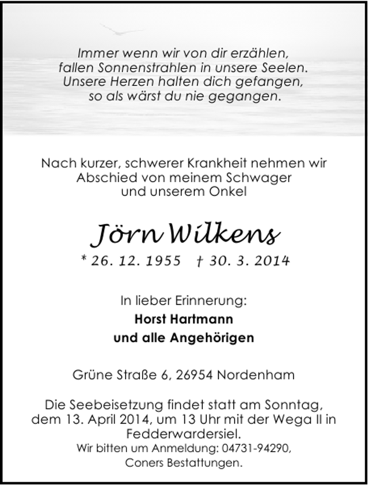 <p>Immer wenn wir von dir erzählen,<br />fallen Sonnenstrahlen in unsere Seelen.<br />Unsere Herzen halten dich gefangen,<br />so als wärst du nie gegangen.</p><p>Nach kurzer, schwerer Krankheit nehmen wir<br />Abschied von meinem Schwager<br />und unserem Onkel</p><p>Jörn Wilkens<br />* 26. 12. 1955</p><p>† 30. 3. 2014</p><p>In lieber Erinnerung:<br />Horst Hartmann<br />und alle Angehörigen<br />Grüne Straße 6, 26954 Nordenham</p><p>Die Seebeisetzung findet statt am Sonntag,<br />dem 13. April 2014, um 13 Uhr mit der Wega II in<br />Fedderwardersiel.<br />Wir bitten um Anmeldung: 04731-94290,<br />Coners Bestattungen.</p>
