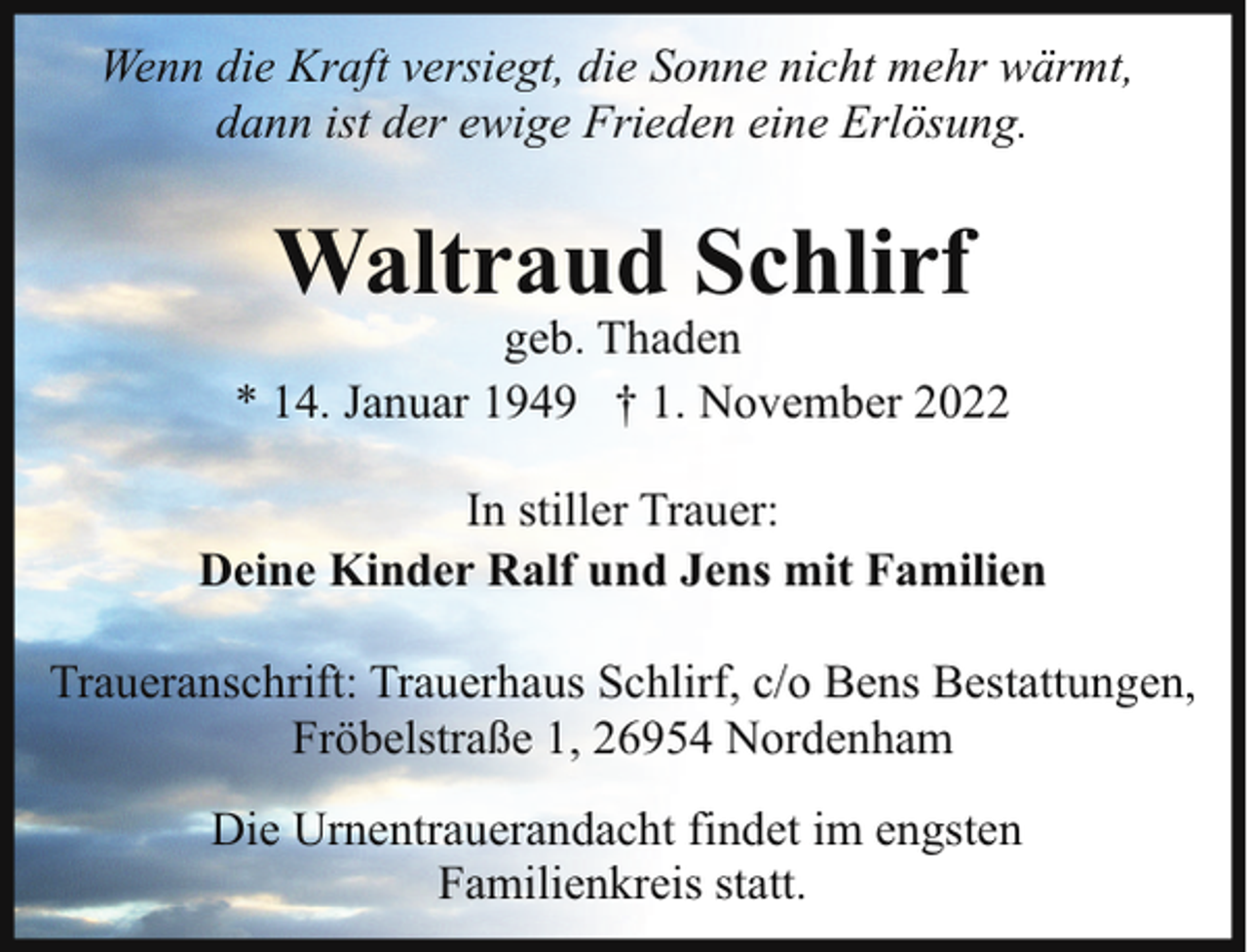 <p>Wenn die Kraft versiegt, die Sonne nicht mehr wärmt,<br />dann ist der ewige Frieden eine Erlösung.</p><p>Waltraud Schlirf</p><p>geb. Thaden<br />* 14. Januar 1949 † 1. November 2022<br />In stiller Trauer:<br />Deine Kinder Ralf und Jens mit Familien<br />Traueranschrift: Trauerhaus Schlirf, c/o Bens Bestattungen,<br />Fröbelstraße 1, 26954 Nordenham<br />Die Urnentrauerandacht findet im engsten<br />Familienkreis statt.</p>