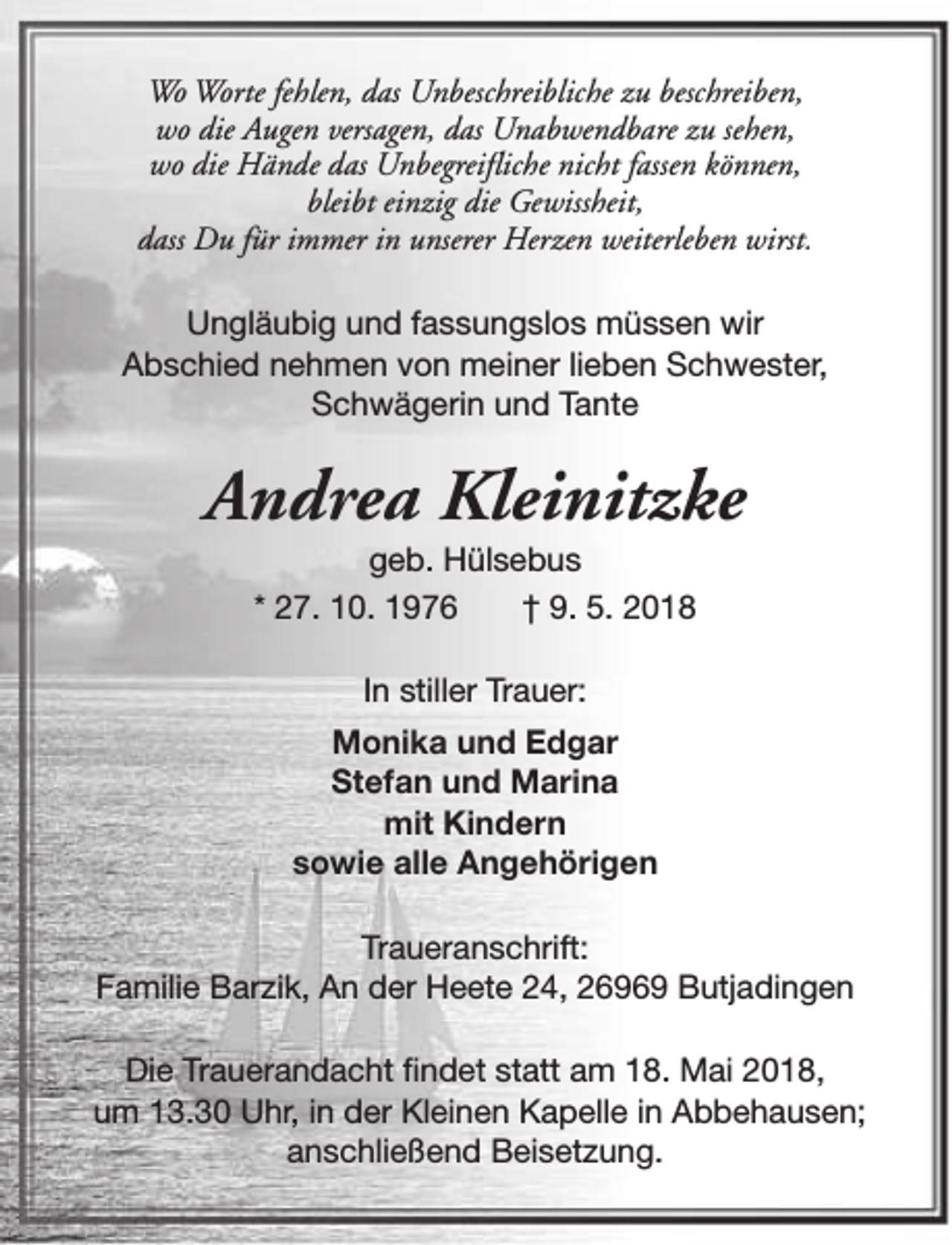 <p>Wo Worte fehlen, das Unbeschreibliche zu beschreiben,<br />wo die Augen versagen, das Unabwendbare zu sehen,<br />wo die Hände das Unbegreifliche nicht fassen können,<br />bleibt einzig die Gewissheit,<br />dass Du für immer in unserer Herzen weiterleben wirst.<br />Ungläubig und fassungslos müssen wir<br />Abschied nehmen von meiner lieben Schwester,<br />Schwägerin und Tante</p><p>Andrea Kleinitzke<br />geb. Hülsebus<br />* 27. 10. 1976<br />† 9. 5. 2018<br />In stiller Trauer:<br />Monika und Edgar<br />Stefan und Marina<br />mit Kindern<br />sowie alle Angehörigen<br />Traueranschrift:<br />Familie Barzik, An der Heete 24, 26969 Butjadingen<br />Die Trauerandacht findet statt am 18. Mai 2018,<br />um 13.30 Uhr, in der Kleinen Kapelle in Abbehausen;<br />anschließend Beisetzung.</p>