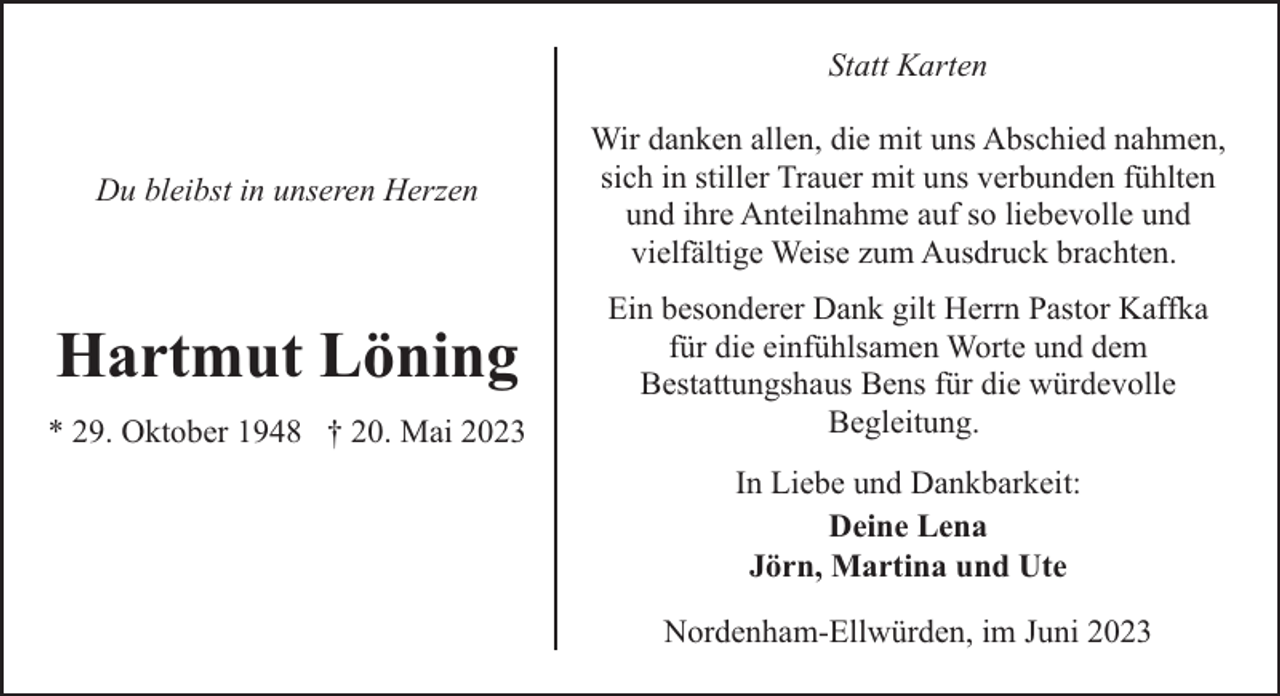 <p>Statt Karten</p><p>Du bleibst in unseren Herzen</p><p>Wir danken allen, die mit uns Abschied nahmen,<br />sich in stiller Trauer mit uns verbunden fühlten<br />und ihre Anteilnahme auf so liebevolle und<br />vielfältige Weise zum Ausdruck brachten.</p><p>Hartmut Löning</p><p>Ein besonderer Dank gilt Herrn Pastor Kaffka<br />für die einfühlsamen Worte und dem<br />Bestattungshaus Bens für die würdevolle<br />Begleitung.</p><p>* 29. Oktober 1948 † 20. Mai 2023</p><p>In Liebe und Dankbarkeit:<br />Deine Lena<br />Jörn, Martina und Ute<br />Nordenham-Ellwürden, im Juni 2023</p>