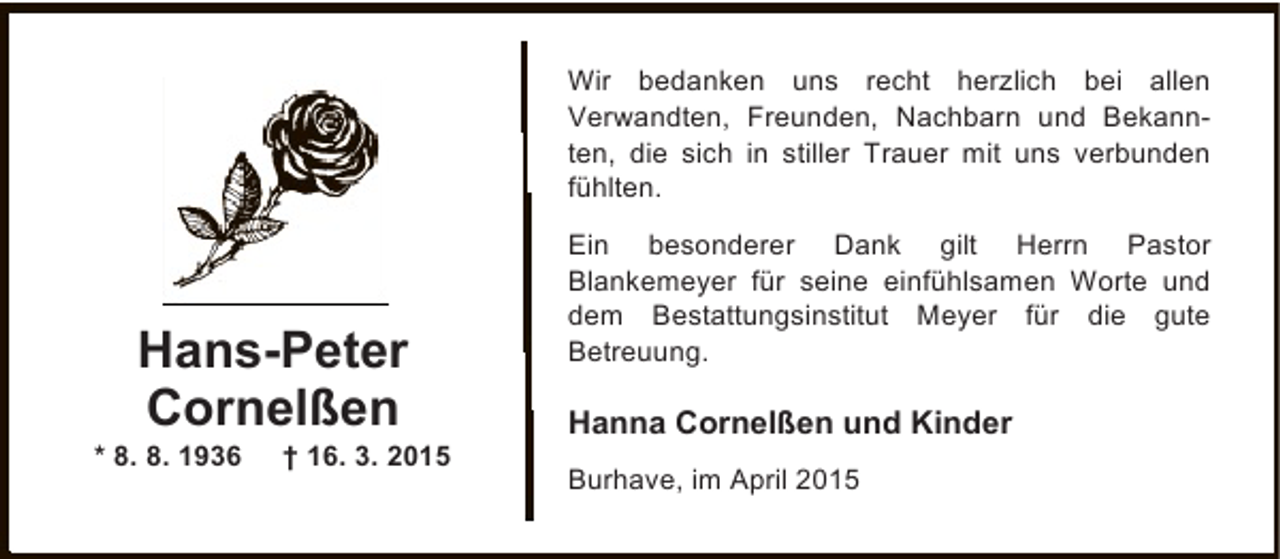 <p>Wir bedanken uns recht herzlich bei allen<br />Verwandten, Freunden, Nachbarn und Bekannten, die sich in stiller Trauer mit uns verbunden<br />fühlten.</p><p>Hans-Peter<br />Cornelßen</p><p>* 8. 8. 1936</p><p>† 16. 3. 2015</p><p>Ein besonderer Dank gilt Herrn Pastor<br />Blankemeyer für seine einfühlsamen Worte und<br />dem Bestattungsinstitut Meyer für die gute<br />Betreuung.</p><p>Hanna Cornelßen und Kinder<br />Burhave, im April 2015</p>