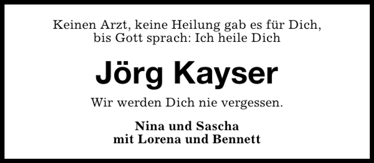 <p>Keinen Arzt, keine Heilung gab es für Dich,<br />bis Gott sprach: Ich heile Dich</p><p>Jörg Kayser</p><p>Wir werden Dich nie vergessen.<br />Nina und Sascha<br />mit Lorena und Bennett</p>