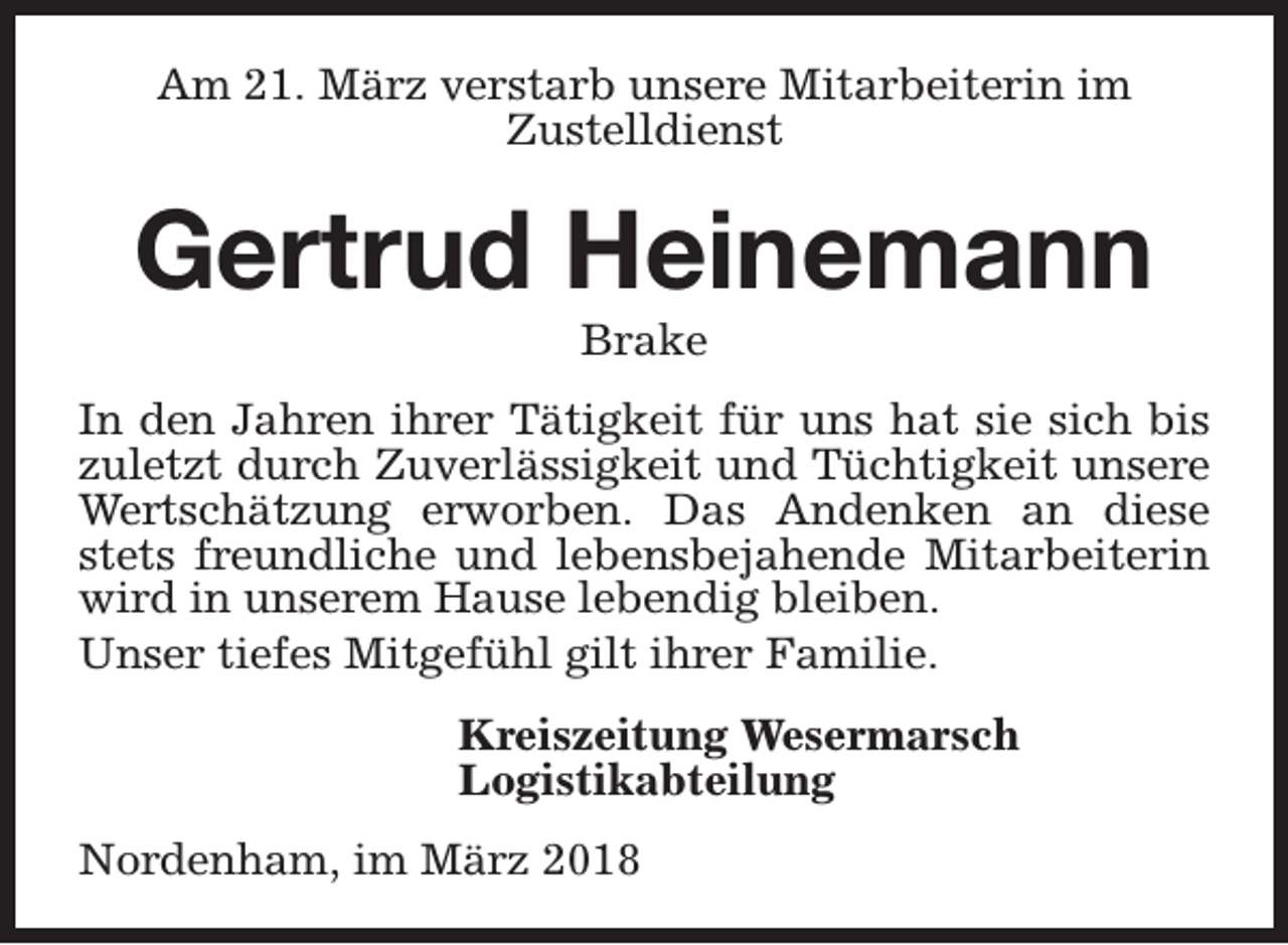 <p>Am 21. März verstarb unsere Mitarbeiterin im<br />Zustelldienst</p><p>Gertrud Heinemann<br />Brake</p><p>In den Jahren ihrer Tätigkeit für uns hat sie sich bis<br />zuletzt durch Zuverlässigkeit und Tüchtigkeit unsere<br />Wertschätzung erworben. Das Andenken an diese<br />stets freundliche und lebensbejahende Mitarbeiterin<br />wird in unserem Hause lebendig bleiben.<br />Unser tiefes Mitgefühl gilt ihrer Familie.<br />Kreiszeitung Wesermarsch<br />Logistikabteilung<br />Nordenham, im März 2018</p>