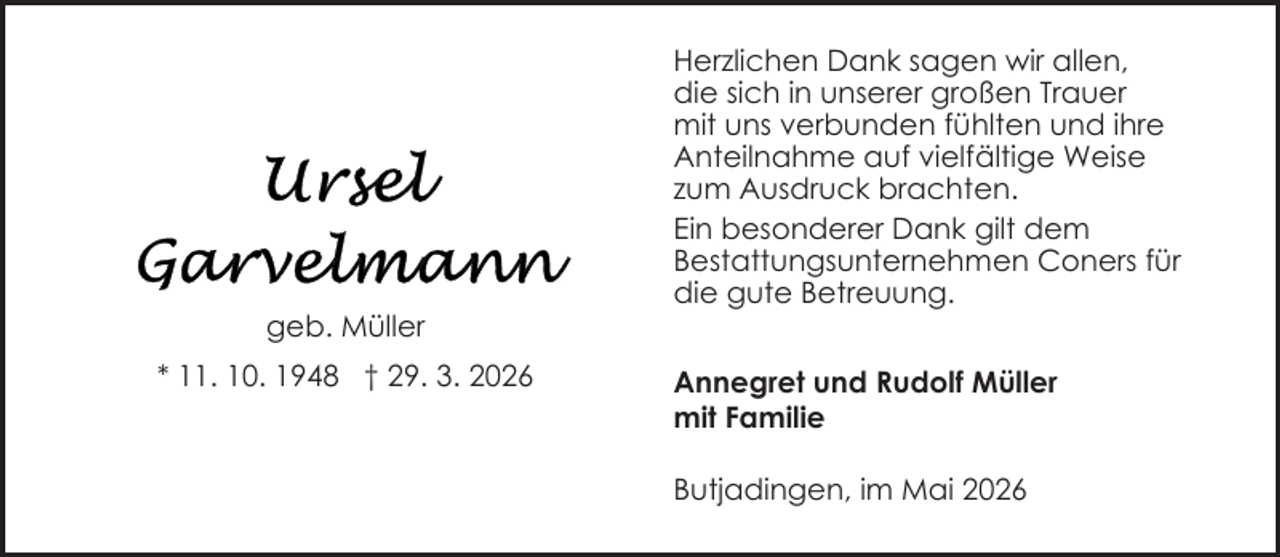 <p>geb. Müller<br />* 11. 10. 1948 † 29. 3. 2026</p>
<p>Herzlichen Dank sagen wir allen,<br />die sich in unserer großen Trauer<br />mit uns verbunden fühlten und ihre<br />Anteilnahme auf vielfältige Weise<br />zum Ausdruck brachten.<br />Ein besonderer Dank gilt dem<br />Bestattungsunternehmen Coners für<br />die gute Betreuung.<br />Annegret und Rudolf Müller<br />mit Familie<br />Butjadingen, im Mai 2026</p>