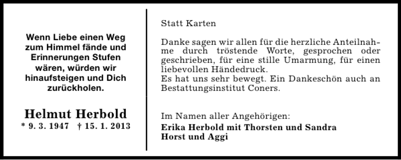 <p>Statt Karten<br />Wenn Liebe einen Weg<br />zum Himmel fände und<br />Erinnerungen Stufen<br />wären, würden wir<br />hinaufsteigen und Dich<br />zurückholen.</p><p>Helmut Herbold</p><p>* 9. 3. 1947 † 15. 1. 2013</p><p>Danke sagen wir allen für die herzliche Anteilnahme durch tröstende Worte, gesprochen oder<br />geschrieben, für eine stille Umarmung, für einen<br />liebevollen Händedruck.<br />Es hat uns sehr bewegt. Ein Dankeschön auch an<br />Bestattungsinstitut Coners.<br />Im Namen aller Angehörigen:<br />Erika Herbold mit Thorsten und Sandra<br />Horst und Aggi</p>