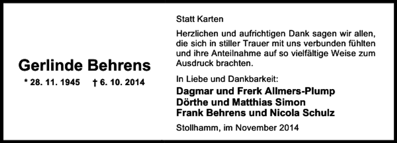 <p>Statt Karten</p><p>Gerlinde Behrens<br />* 28. 11. 1945</p><p>† 6. 10. 2014</p><p>Herzlichen und aufrichtigen Dank sagen wir allen,<br />die sich in stiller Trauer mit uns verbunden fühlten<br />und ihre Anteilnahme auf so vielfältige Weise zum<br />Ausdruck brachten.<br />In Liebe und Dankbarkeit:</p><p>Dagmar und Frerk Allmers-Plump<br />Dörthe und Matthias Simon<br />Frank Behrens und Nicola Schulz<br />Stollhamm, im November 2014</p>