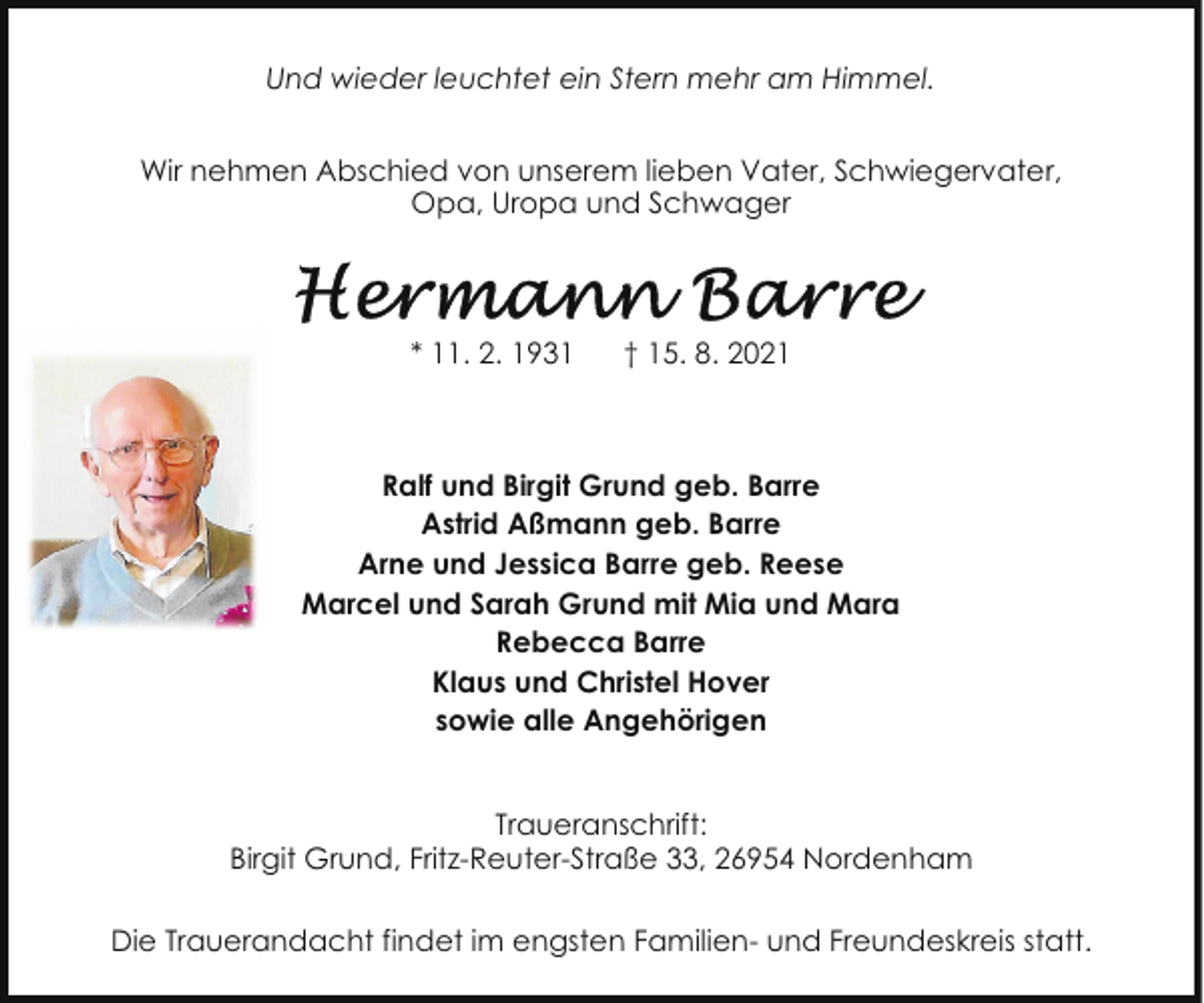 <p>Und wieder leuchtet ein Stern mehr am Himmel.<br />Wir nehmen Abschied von unserem lieben Vater, Schwiegervater,<br />Opa, Uropa und Schwager</p>
<p>* 11. 2. 1931</p>
<p>† 15. 8. 2021</p>
<p>Ralf und Birgit Grund geb. Barre<br />Astrid Aßmann geb. Barre<br />Arne und Jessica Barre geb. Reese<br />Marcel und Sarah Grund mit Mia und Mara<br />Rebecca Barre<br />Klaus und Christel Hover<br />sowie alle Angehörigen<br />Traueranschrift:<br />Birgit Grund, Fritz-Reuter-Straße 33, 26954 Nordenham<br />Die Trauerandacht findet im engsten Familien- und Freundeskreis statt.</p>