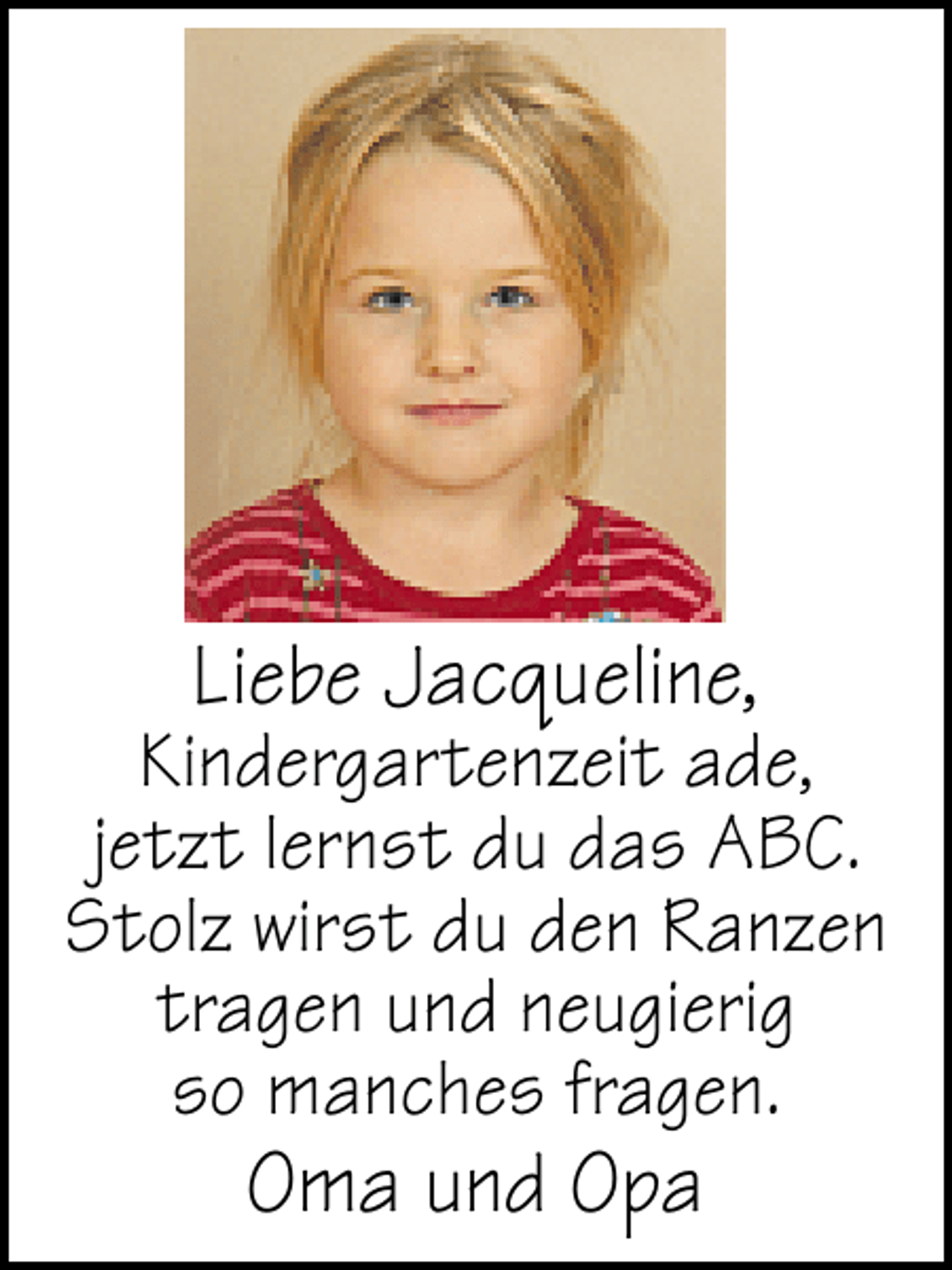 <p>Liebe Jacqueline,</p><p>Kindergartenzeit ade,<br />jetzt lernst du das ABC.<br />Stolz wirst du den Ranzen<br />tragen und neugierig<br />so manches fragen.</p><p>Oma und Opa</p>
