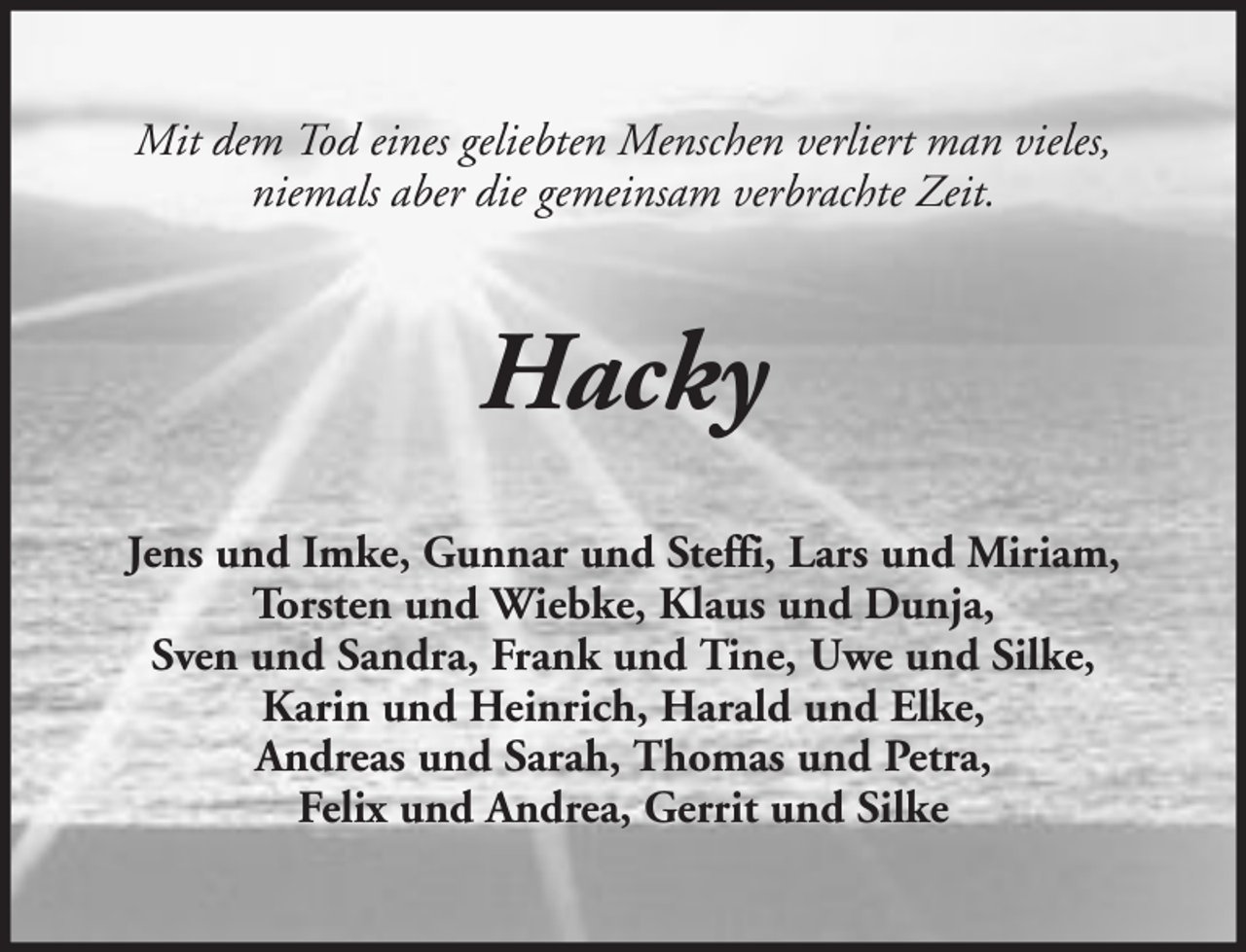 <p>Mit dem Tod eines geliebten Menschen verliert man vieles,<br />niemals aber die gemeinsam verbrachte Zeit.</p><p>Hacky<br />Jens und Imke, Gunnar und Steffi, Lars und Miriam,<br />Torsten und Wiebke, Klaus und Dunja,<br />Sven und Sandra, Frank und Tine, Uwe und Silke,<br />Karin und Heinrich, Harald und Elke,<br />Andreas und Sarah, Thomas und Petra,<br />Felix und Andrea, Gerrit und Silke</p>