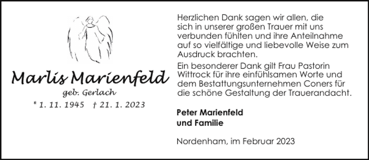 <p>geb. Gerlach<br />* 1. 11. 1945</p><p>† 21. 1. 2023</p><p>Herzlichen Dank sagen wir allen, die<br />sich in unserer großen Trauer mit uns<br />verbunden fühlten und ihre Anteilnahme<br />auf so vielfältige und liebevolle Weise zum<br />Ausdruck brachten.<br />Ein besonderer Dank gilt Frau Pastorin<br />Wittrock für ihre einfühlsamen Worte und<br />dem Bestattungsunternehmen Coners für<br />die schöne Gestaltung der Trauerandacht.<br />Peter Marienfeld<br />und Familie<br />Nordenham, im Februar 2023</p>