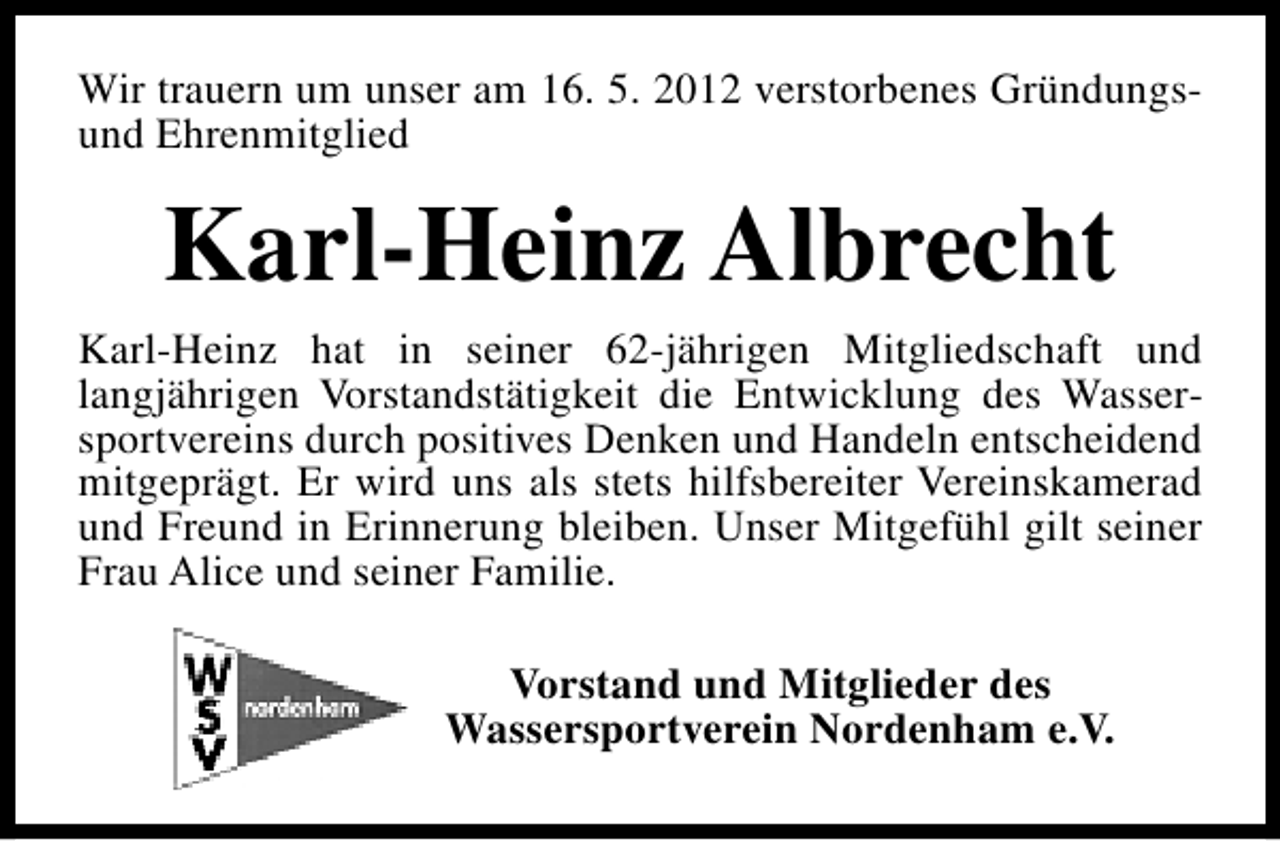 <p>Wir trauern um unser am 16. 5. 2012 verstorbenes Gründungsund Ehrenmitglied</p>
<p>Karl-Heinz Albrecht<br />Karl-Heinz hat in seiner 62-jährigen Mitgliedschaft und<br />langjährigen Vorstandstätigkeit die Entwicklung des Wassersportvereins durch positives Denken und Handeln entscheidend<br />mitgeprägt. Er wird uns als stets hilfsbereiter Vereinskamerad<br />und Freund in Erinnerung bleiben. Unser Mitgefühl gilt seiner<br />Frau Alice und seiner Familie.<br />Vorstand und Mitglieder des<br />Wassersportverein Nordenham e.V.</p>