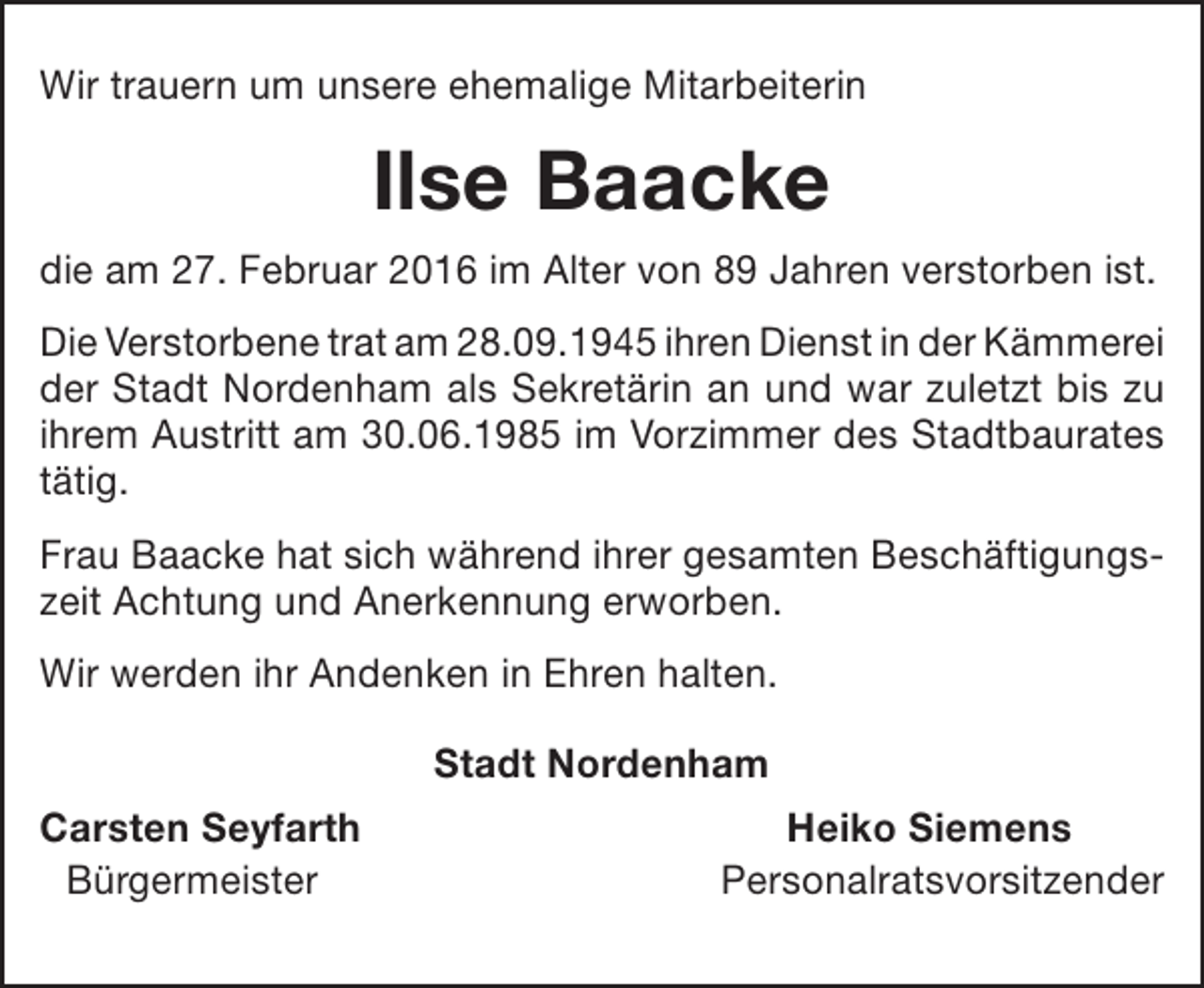 <p>Wir trauern um unsere ehemalige Mitarbeiterin</p><p>Ilse Baacke<br />die am 27. Februar 2016 im Alter von 89 Jahren verstorben ist.<br />Die Verstorbene trat am 28.09.1945 ihren Dienst in der Kämmerei<br />der Stadt Nordenham als Sekretärin an und war zuletzt bis zu<br />ihrem Austritt am 30.06.1985 im Vorzimmer des Stadtbaurates<br />tätig.<br />Frau Baacke hat sich während ihrer gesamten Beschäftigungszeit Achtung und Anerkennung erworben.<br />Wir werden ihr Andenken in Ehren halten.<br />Stadt Nordenham<br />Carsten Seyfarth<br />Bürgermeister</p><p>Heiko Siemens<br />Personalratsvorsitzender</p>