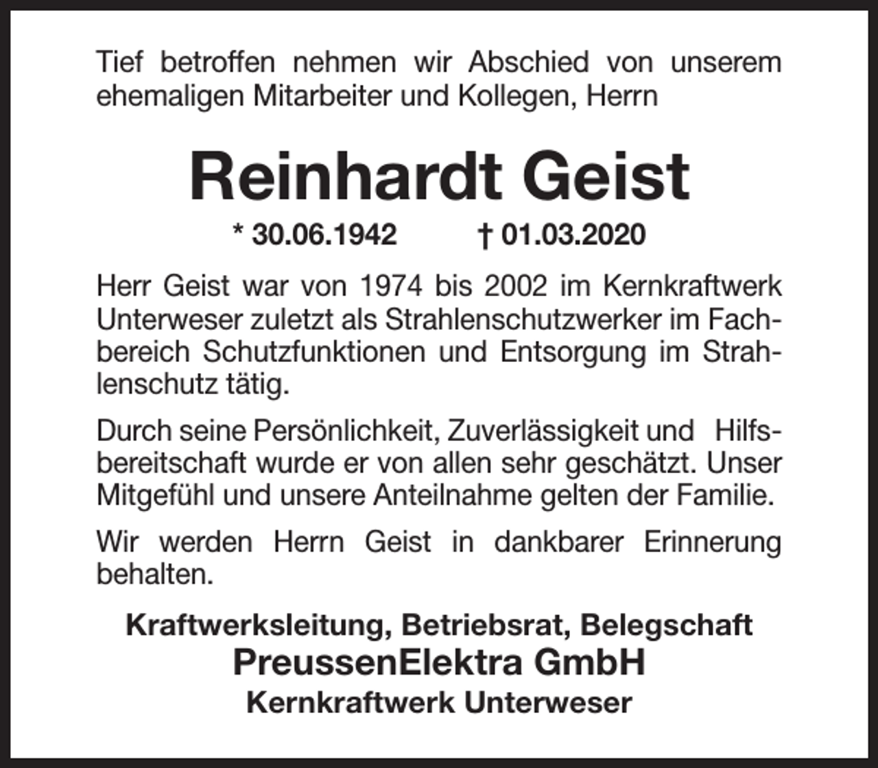 <p>Tief betroffen nehmen wir Abschied von unserem<br />ehemaligen Mitarbeiter und Kollegen, Herrn</p><p>Reinhardt Geist<br />* 30.06.1942</p><p>† 01.03.2020</p><p>Herr Geist war von 1974 bis 2002 im Kernkraftwerk<br />Unterweser zuletzt als Strahlenschutzwerker im Fachbereich Schutzfunktionen und Entsorgung im Strahlenschutz tätig.<br />Durch seine Persönlichkeit, Zuverlässigkeit und Hilfsbereitschaft wurde er von allen sehr geschätzt. Unser<br />Mitgefühl und unsere Anteilnahme gelten der Familie.<br />Wir werden Herrn Geist in dankbarer Erinnerung<br />behalten.<br />Kraftwerksleitung, Betriebsrat, Belegschaft</p><p>PreussenElektra GmbH<br />Kernkraftwerk Unterweser</p>