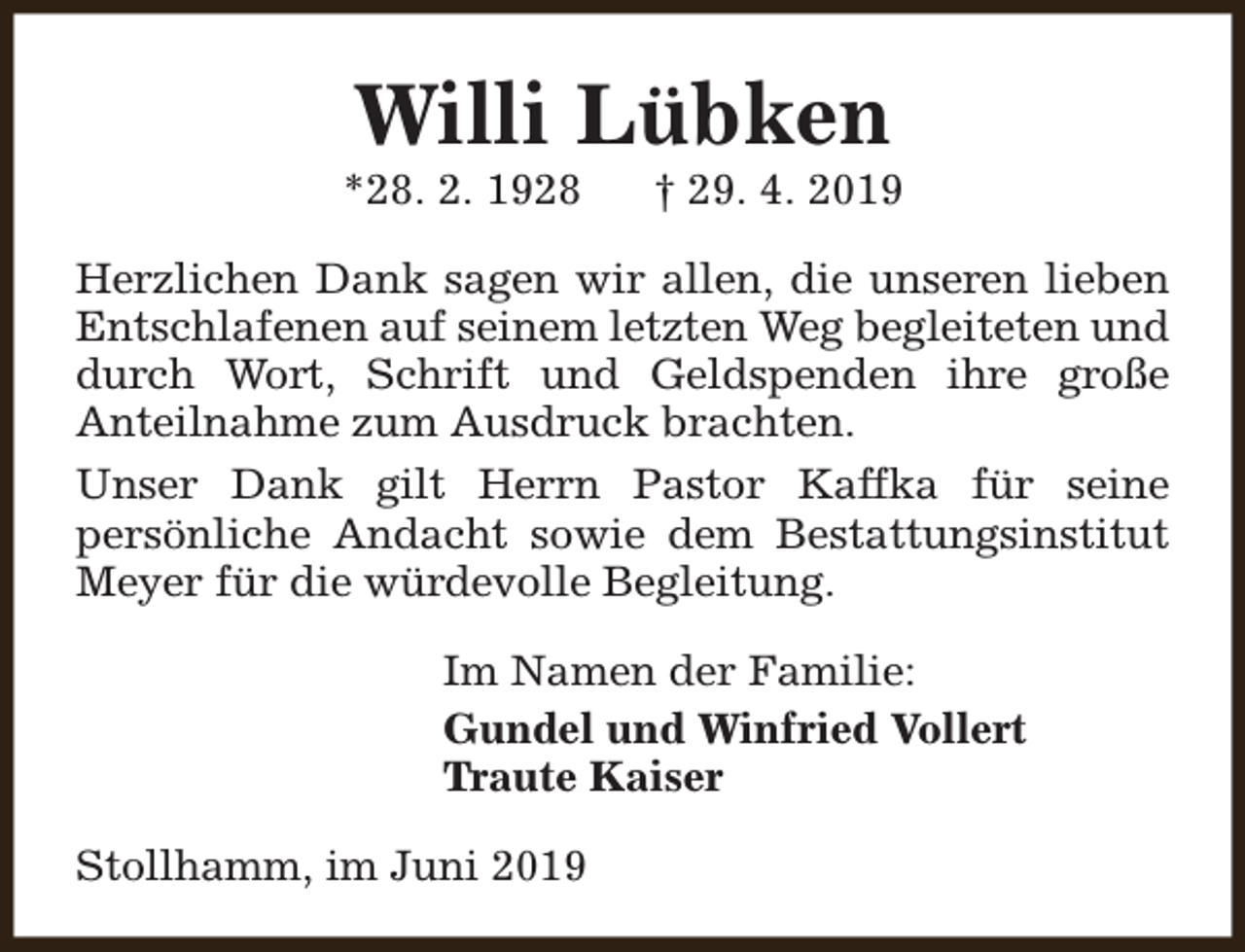 <p>Willi Lübken</p><p>*28. 2. 1928</p><p>† 29. 4. 2019</p><p>Herzlichen Dank sagen wir allen, die unseren lieben<br />Entschlafenen auf seinem letzten Weg begleiteten und<br />durch Wort, Schrift und Geldspenden ihre große<br />Anteilnahme zum Ausdruck brachten.<br />Unser Dank gilt Herrn Pastor Kaffka für seine<br />persönliche Andacht sowie dem Bestattungsinstitut<br />Meyer für die würdevolle Begleitung.<br />Im Namen der Familie:<br />Gundel und Winfried Vollert<br />Traute Kaiser<br />Stollhamm, im Juni 2019</p>