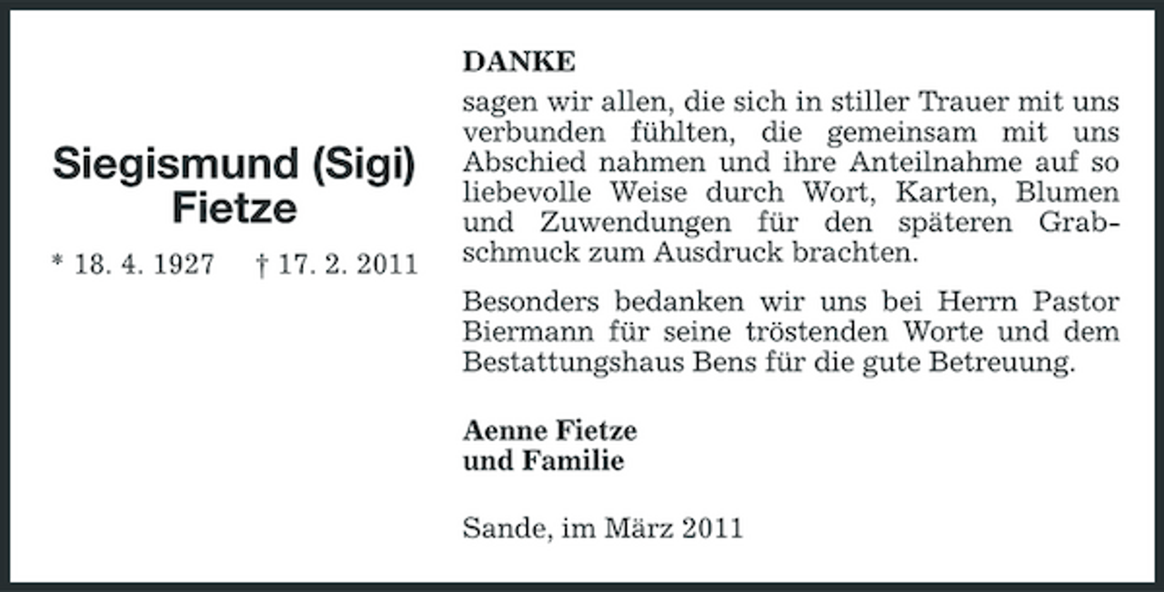 <p>Siegismund (Sigi) Fietze<br />* 18. 4. 1927 † 17. 2. 2011</p><p>DANKE sagen wir allen, die sich in stiller Trauer mit uns verbunden fühlten, die gemeinsam mit uns Abschied nahmen und ihre Anteilnahme auf so liebevolle Weise durch Wort, Karten, Blumen und Zuwendungen für den späteren Grabschmuck zum Ausdruck brachten. Besonders bedanken wir uns bei Herrn Pastor Biermann für seine tröstenden Worte und dem Bestattungshaus Bens für die gute Betreuung. Aenne Fietze und Familie Sande, im März 2011</p>