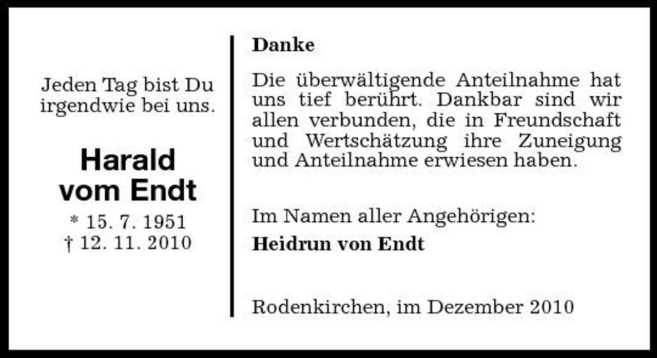 <p>Danke Jeden Tag bist Du irgendwie bei uns. Die überwältigende Anteilnahme hat uns tief berührt. Dankbar sind wir allen verbunden, die in Freundschaft und Wertschätzung ihre Zuneigung und Anteilnahme erwiesen haben. Im Namen aller Angehörigen: Heidrun von Endt Rodenkirchen, im Dezember 2010</p><p>Harald vom Endt<br />* 15. 7. 1951 † 12. 11. 2010</p>