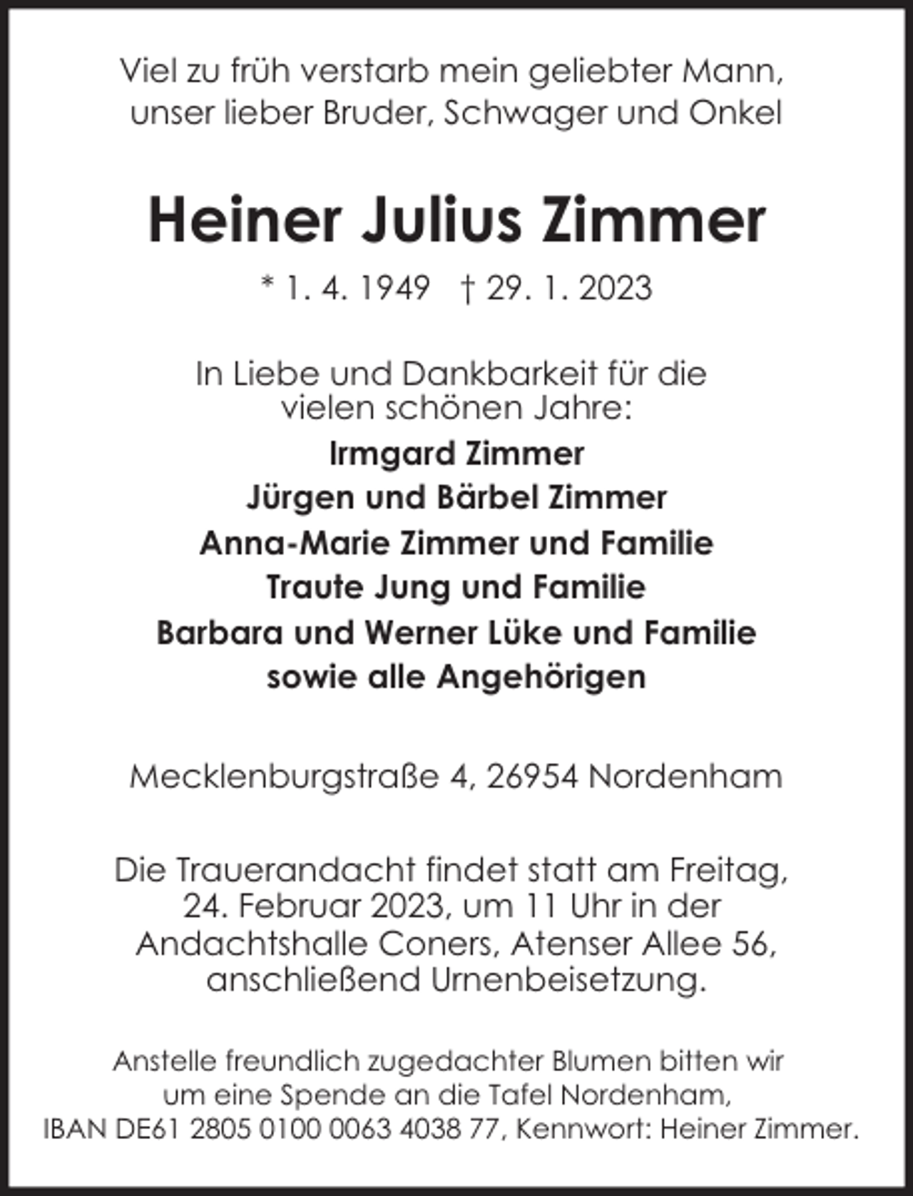 <p>Viel zu früh verstarb mein geliebter Mann,<br />unser lieber Bruder, Schwager und Onkel</p><p>Heiner Julius Zimmer<br />* 1. 4. 1949 † 29. 1. 2023<br />In Liebe und Dankbarkeit für die<br />vielen schönen Jahre:<br />Irmgard Zimmer<br />Jürgen und Bärbel Zimmer<br />Anna-Marie Zimmer und Familie<br />Traute Jung und Familie<br />Barbara und Werner Lüke und Familie<br />sowie alle Angehörigen<br />Mecklenburgstraße 4, 26954 Nordenham<br />Die Trauerandacht findet statt am Freitag,<br />24. Februar 2023, um 11 Uhr in der<br />Andachtshalle Coners, Atenser Allee 56,<br />anschließend Urnenbeisetzung.<br />Anstelle freundlich zugedachter Blumen bitten wir<br />um eine Spende an die Tafel Nordenham,<br />IBAN DE61 2805 0163 4038 77, Kennwort: Heiner Zimmer.</p>