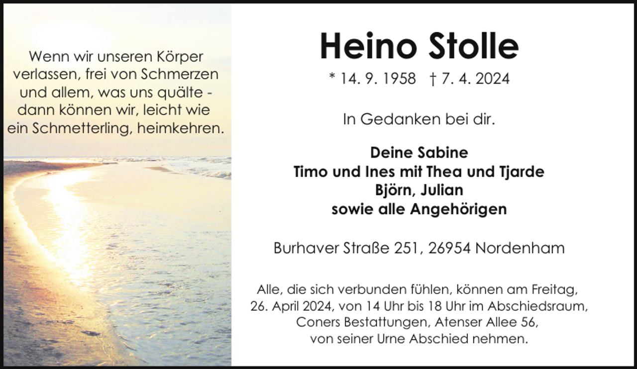 <p>Wenn wir unseren Körper<br />verlassen, frei von Schmerzen<br />und allem, was uns quälte dann können wir, leicht wie<br />ein Schmetterling, heimkehren.</p><p>Heino Stolle<br />* 14. 9. 1958 † 7. 4. 2024<br />In Gedanken bei dir.<br />Deine Sabine<br />Timo und Ines mit Thea und Tjarde<br />Björn, Julian<br />sowie alle Angehörigen<br />Burhaver Straße 251, 26954 Nordenham<br />Alle, die sich verbunden fühlen, können am Freitag,<br />26. April 2024, von 14 Uhr bis 18 Uhr im Abschiedsraum,<br />Coners Bestattungen, Atenser Allee 56,<br />von seiner Urne Abschied nehmen.</p>